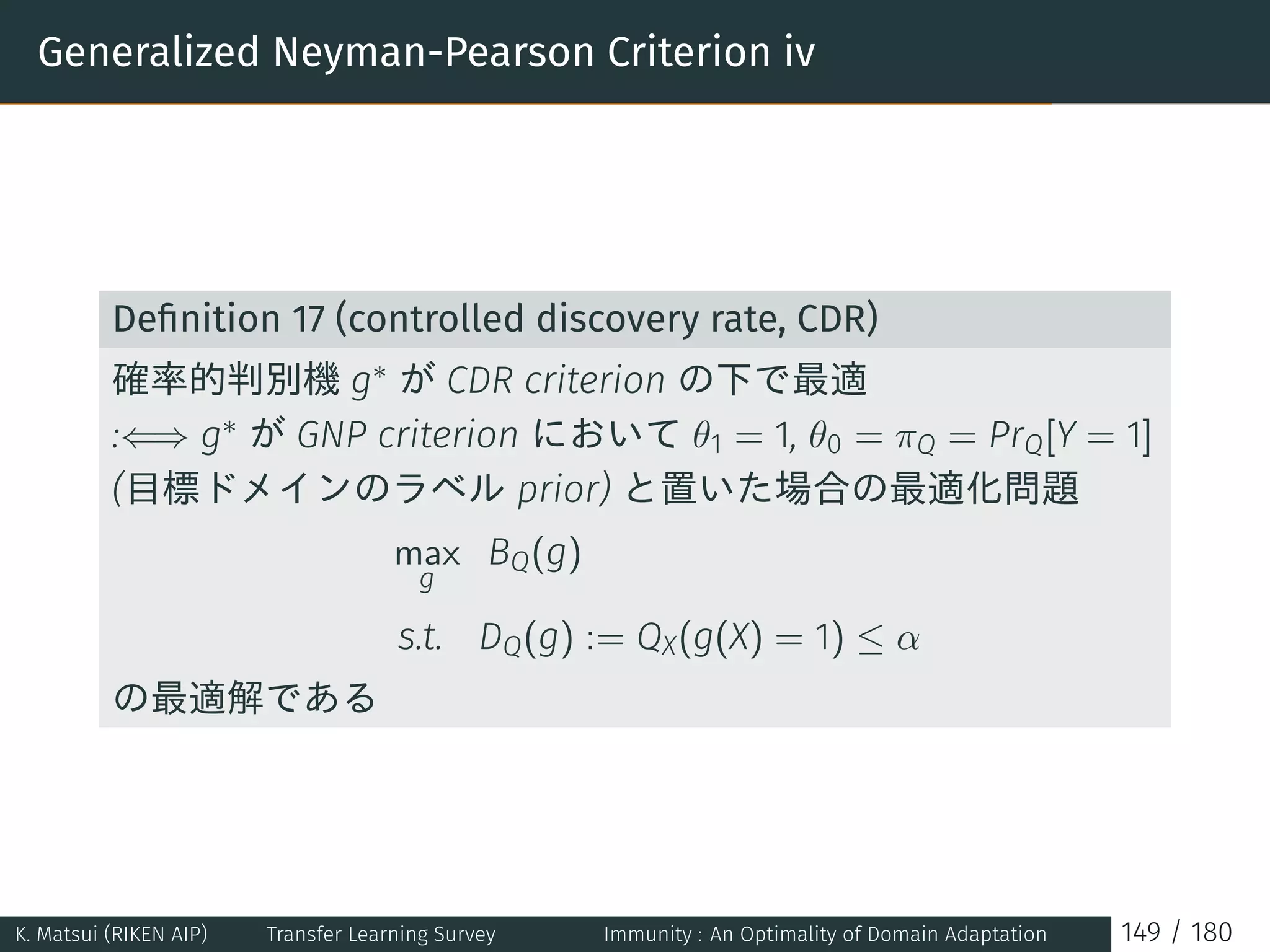 Generalized Neyman-Pearson Criterion iv
Deﬁnition 17 (controlled discovery rate, CDR)
確率的判別機 g∗ が CDR criterion の下で最適
:⇐⇒ g∗ が GNP criterion において θ1 = 1, θ0 = πQ = PrQ[Y = 1]
(目標ドメインのラベル prior) と置いた場合の最適化問題
max
g
BQ(g)
s.t. DQ(g) := QX(g(X) = 1) ≤ α
の最適解である
K. Matsui (RIKEN AIP) Transfer Learning Survey Immunity : An Optimality of Domain Adaptation 149 / 180
 