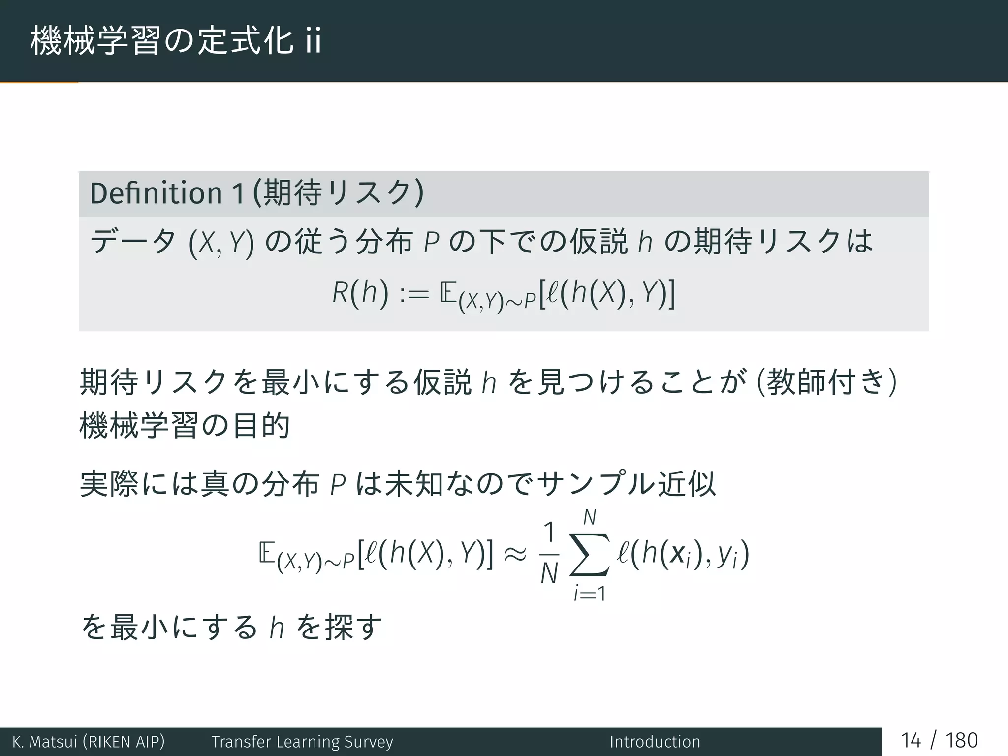 機械学習の定式化 ii
Deﬁnition 1 (期待リスク)
データ (X, Y) の従う分布 P の下での仮説 h の期待リスクは
R(h) := E(X,Y)∼P[ℓ(h(X), Y)]
期待リスクを最小にする仮説 h を見つけることが (教師付き)
機械学習の目的
実際には真の分布 P は未知なのでサンプル近似
E(X,Y)∼P[ℓ(h(X), Y)] ≈
1
N
N∑
i=1
ℓ(h(xi), yi)
を最小にする h を探す
K. Matsui (RIKEN AIP) Transfer Learning Survey Introduction 14 / 180
 