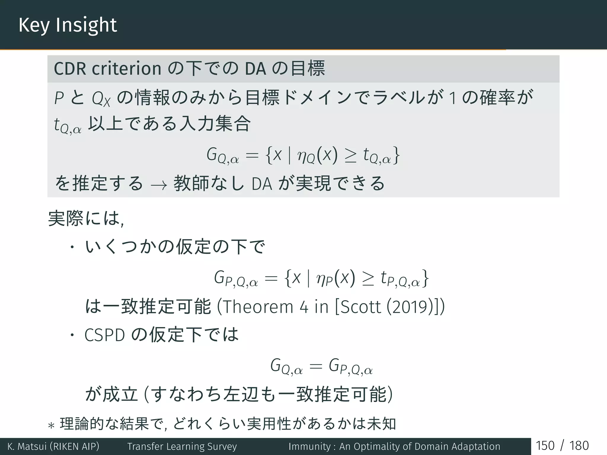 Key Insight
CDR criterion の下での DA の目標
P と QX の情報のみから目標ドメインでラベルが 1 の確率が
tQ,α 以上である入力集合
GQ,α = {x | ηQ(x) ≥ tQ,α}
を推定する → 教師なし DA が実現できる
実際には,
• いくつかの仮定の下で
GP,Q,α = {x | ηP(x) ≥ tP,Q,α}
は一致推定可能 (Theorem 4 in [Scott (2019)])
• CSPD の仮定下では
GQ,α = GP,Q,α
が成立 (すなわち左辺も一致推定可能)
∗ 理論的な結果で, どれくらい実用性があるかは未知
K. Matsui (RIKEN AIP) Transfer Learning Survey Immunity : An Optimality of Domain Adaptation 150 / 180
 