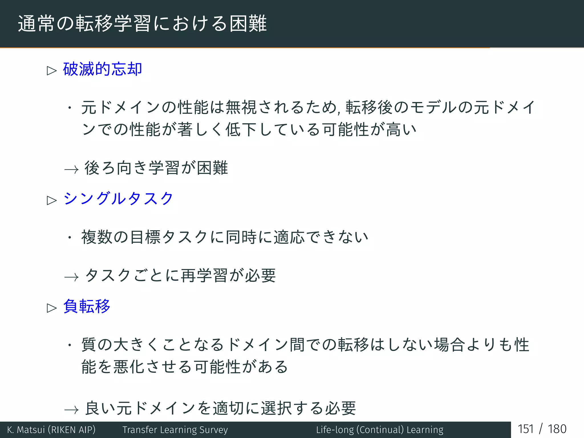 通常の転移学習における困難
£ 破滅的忘却
• 元ドメインの性能は無視されるため, 転移後のモデルの元ドメイ
ンでの性能が著しく低下している可能性が高い
→ 後ろ向き学習が困難
£ シングルタスク
• 複数の目標タスクに同時に適応できない
→ タスクごとに再学習が必要
£ 負転移
• 質の大きくことなるドメイン間での転移はしない場合よりも性
能を悪化させる可能性がある
→ 良い元ドメインを適切に選択する必要
K. Matsui (RIKEN AIP) Transfer Learning Survey Life-long (Continual) Learning 151 / 180
 