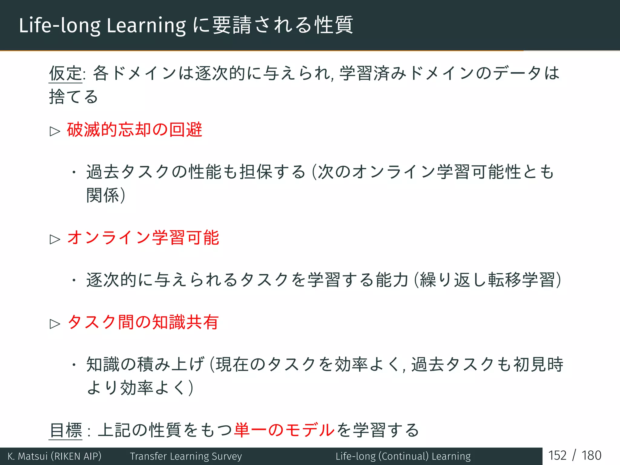 Life-long Learning に要請される性質
仮定: 各ドメインは逐次的に与えられ, 学習済みドメインのデータは
捨てる
£ 破滅的忘却の回避
• 過去タスクの性能も担保する (次のオンライン学習可能性とも
関係)
£ オンライン学習可能
• 逐次的に与えられるタスクを学習する能力 (繰り返し転移学習)
£ タスク間の知識共有
• 知識の積み上げ (現在のタスクを効率よく, 過去タスクも初見時
より効率よく)
目標 : 上記の性質をもつ単一のモデルを学習する
K. Matsui (RIKEN AIP) Transfer Learning Survey Life-long (Continual) Learning 152 / 180
 
