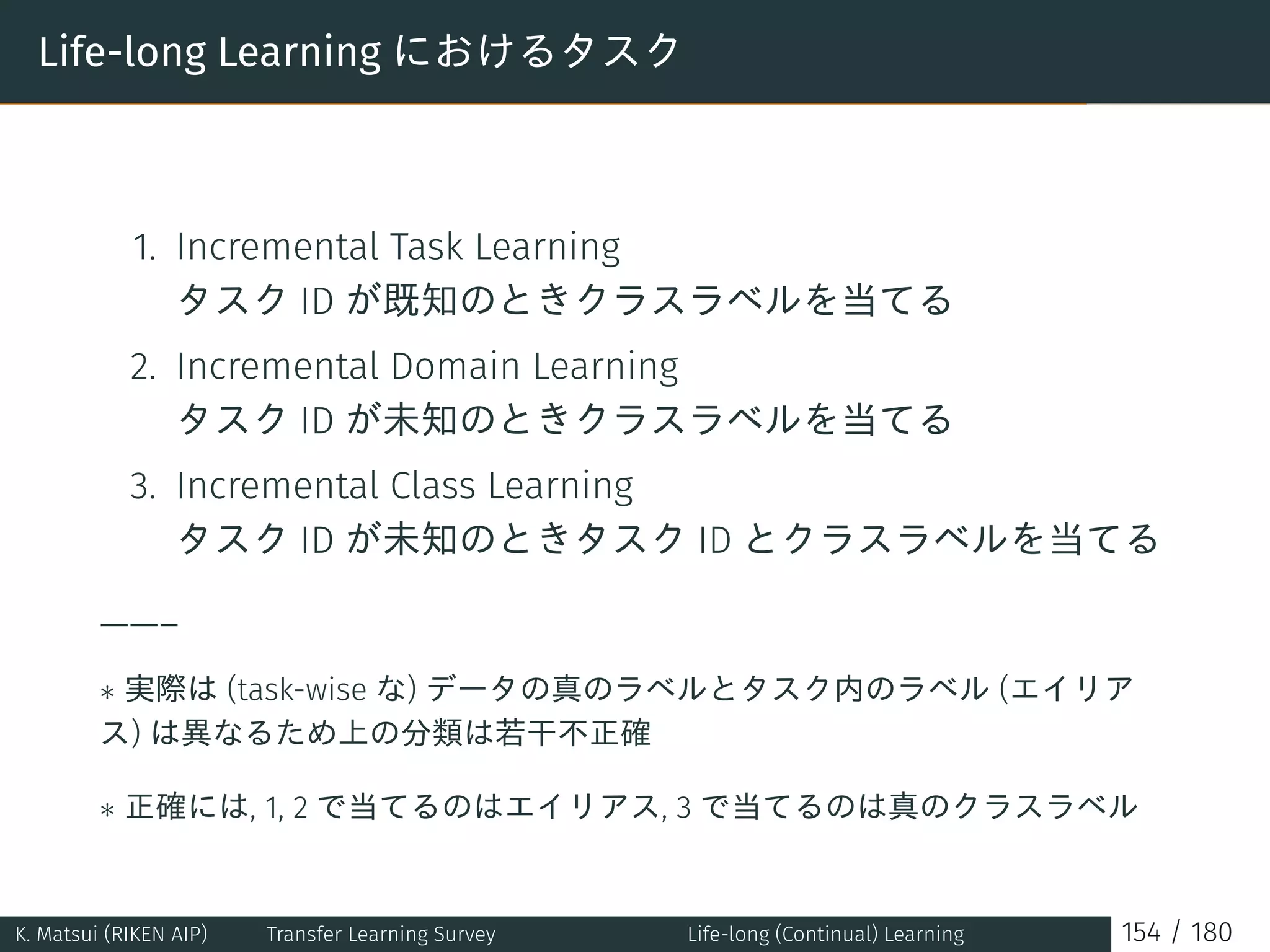 Life-long Learning におけるタスク
1. Incremental Task Learning
タスク ID が既知のときクラスラベルを当てる
2. Incremental Domain Learning
タスク ID が未知のときクラスラベルを当てる
3. Incremental Class Learning
タスク ID が未知のときタスク ID とクラスラベルを当てる
——–
∗ 実際は (task-wise な) データの真のラベルとタスク内のラベル (エイリア
ス) は異なるため上の分類は若干不正確
∗ 正確には, 1, 2 で当てるのはエイリアス, 3 で当てるのは真のクラスラベル
K. Matsui (RIKEN AIP) Transfer Learning Survey Life-long (Continual) Learning 154 / 180
 
