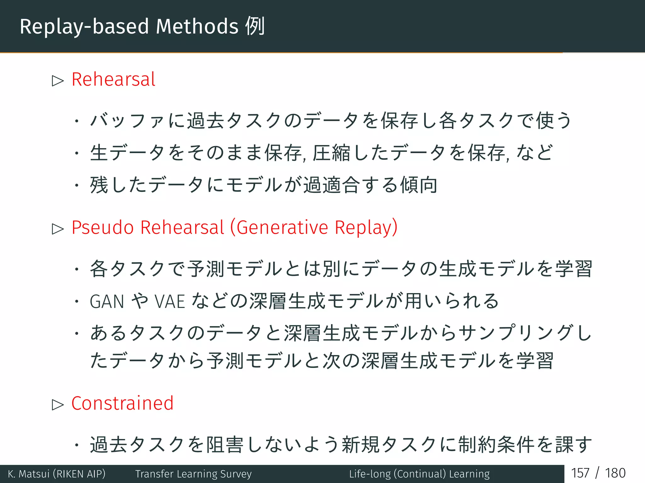 Replay-based Methods 例
£ Rehearsal
• バッファに過去タスクのデータを保存し各タスクで使う
• 生データをそのまま保存, 圧縮したデータを保存, など
• 残したデータにモデルが過適合する傾向
£ Pseudo Rehearsal (Generative Replay)
• 各タスクで予測モデルとは別にデータの生成モデルを学習
• GAN や VAE などの深層生成モデルが用いられる
• あるタスクのデータと深層生成モデルからサンプリングし
たデータから予測モデルと次の深層生成モデルを学習
£ Constrained
• 過去タスクを阻害しないよう新規タスクに制約条件を課す
K. Matsui (RIKEN AIP) Transfer Learning Survey Life-long (Continual) Learning 157 / 180
 