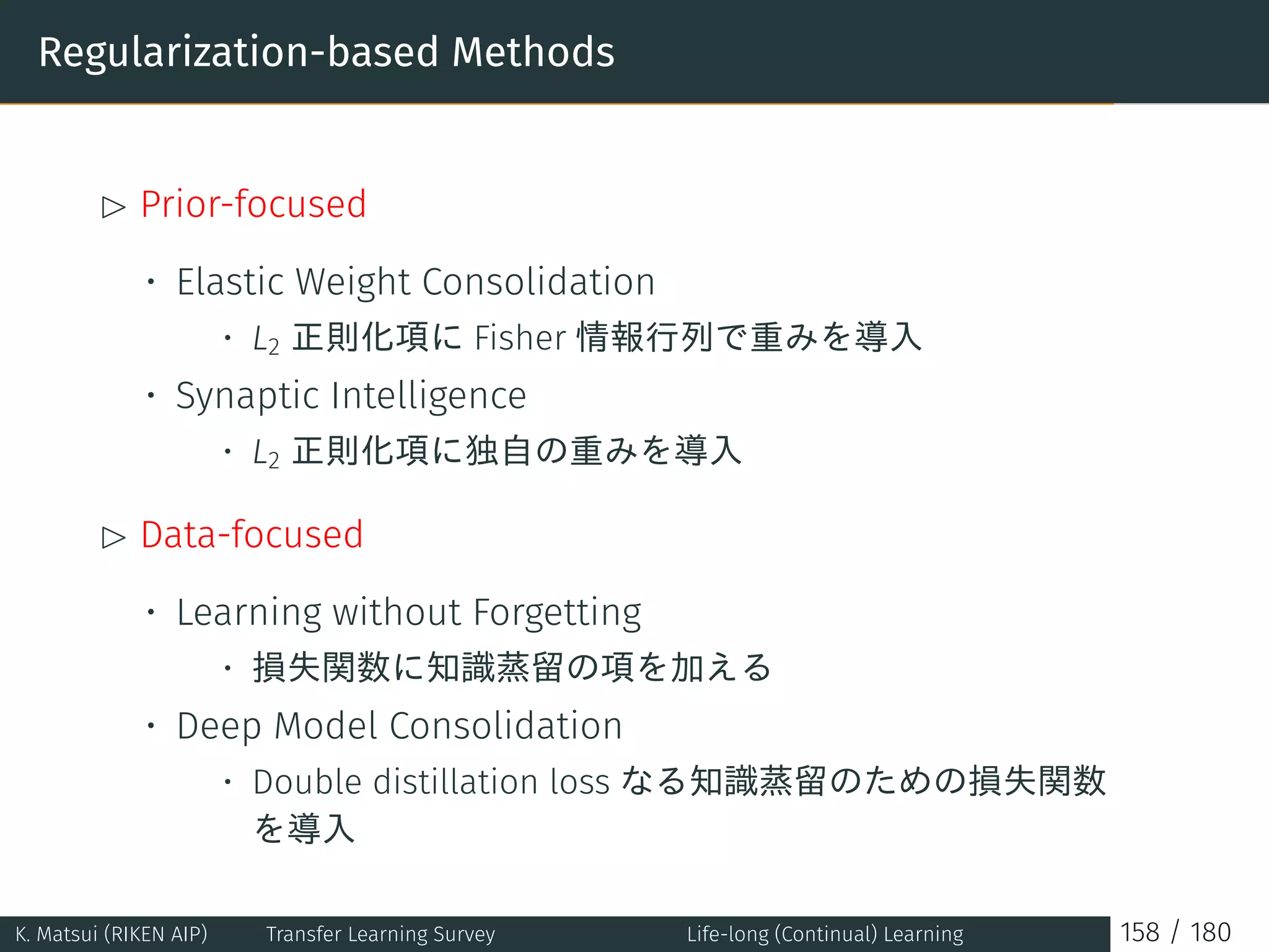 Regularization-based Methods
£ Prior-focused
• Elastic Weight Consolidation
• L2 正則化項に Fisher 情報行列で重みを導入
• Synaptic Intelligence
• L2 正則化項に独自の重みを導入
£ Data-focused
• Learning without Forgetting
• 損失関数に知識蒸留の項を加える
• Deep Model Consolidation
• Double distillation loss なる知識蒸留のための損失関数
を導入
K. Matsui (RIKEN AIP) Transfer Learning Survey Life-long (Continual) Learning 158 / 180
 