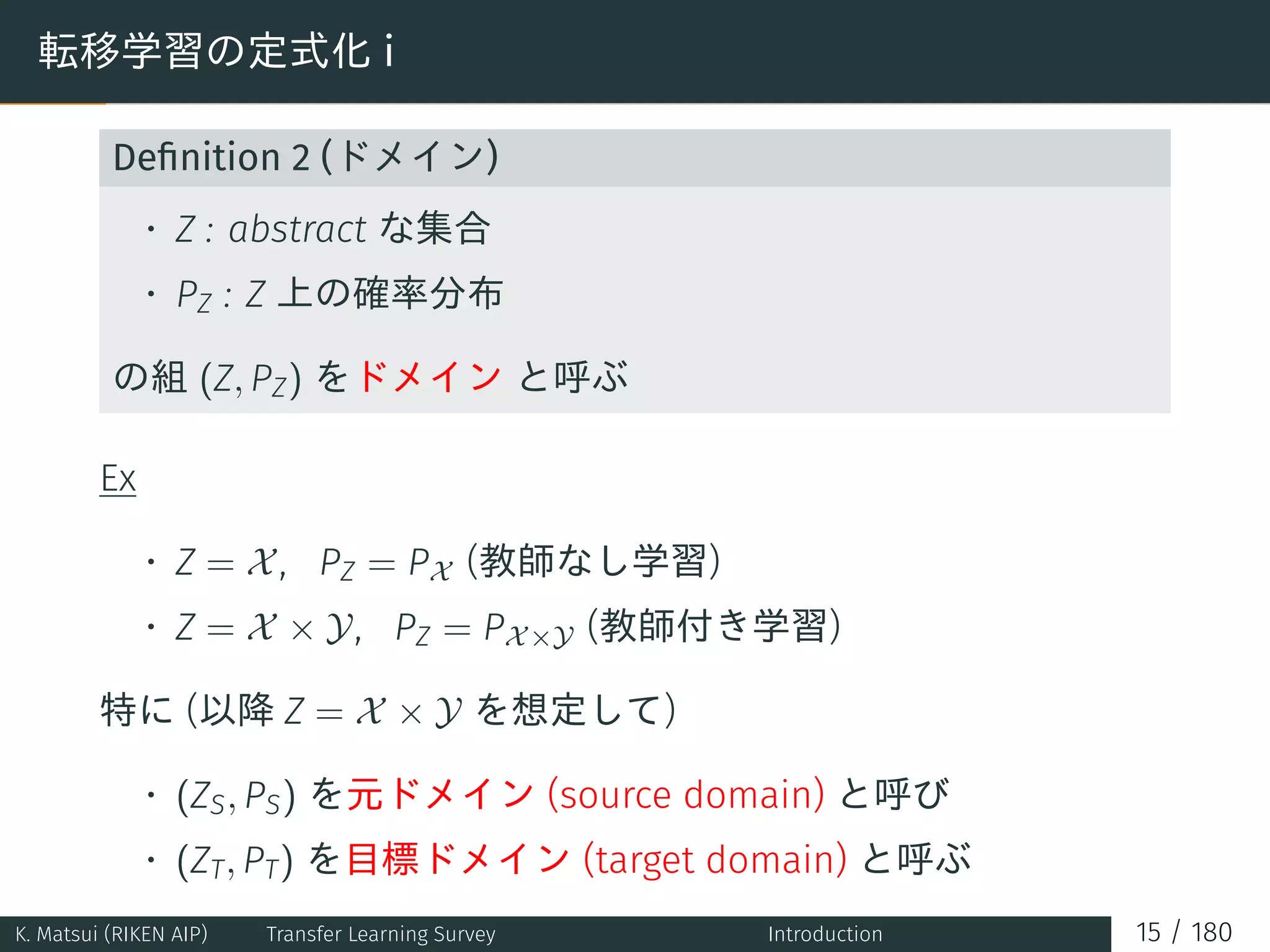 転移学習の定式化 i
Deﬁnition 2 (ドメイン)
• Z : abstract な集合
• PZ : Z 上の確率分布
の組 (Z, PZ) をドメイン と呼ぶ
Ex
• Z = X, PZ = PX (教師なし学習)
• Z = X × Y, PZ = PX×Y (教師付き学習)
特に (以降 Z = X × Y を想定して)
• (ZS, PS) を元ドメイン (source domain) と呼び
• (ZT, PT) を目標ドメイン (target domain) と呼ぶ
K. Matsui (RIKEN AIP) Transfer Learning Survey Introduction 15 / 180
 