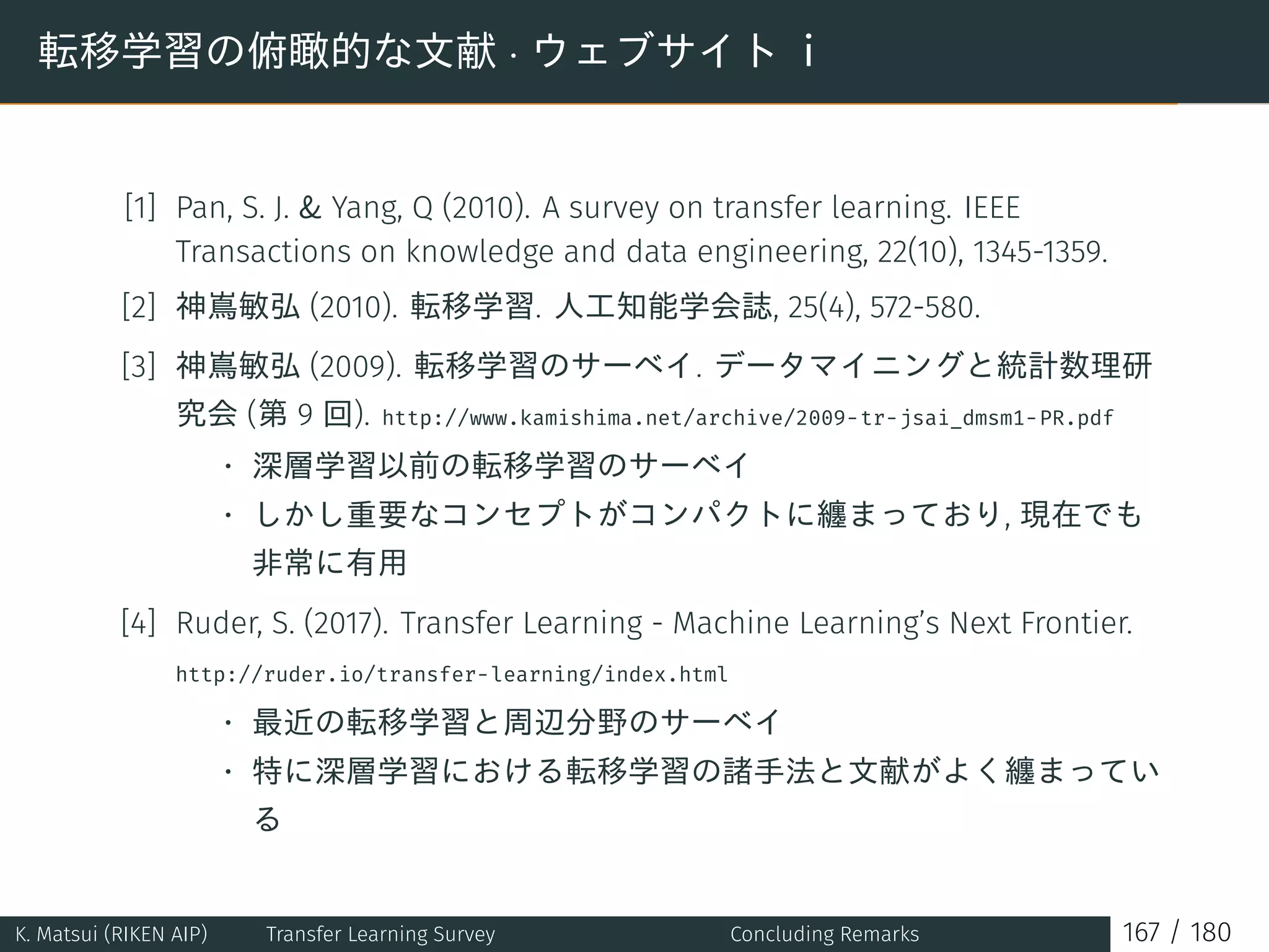 転移学習の俯瞰的な文献 · ウェブサイト i
[1] Pan, S. J.  Yang, Q (2010). A survey on transfer learning. IEEE
Transactions on knowledge and data engineering, 22(10), 1345-1359.
[2] 神嶌敏弘 (2010). 転移学習. 人工知能学会誌, 25(4), 572-580.
[3] 神嶌敏弘 (2009). 転移学習のサーベイ. データマイニングと統計数理研
究会 (第 9 回). http://www.kamishima.net/archive/2009-tr-jsai_dmsm1-PR.pdf
• 深層学習以前の転移学習のサーベイ
• しかし重要なコンセプトがコンパクトに纏まっており, 現在でも
非常に有用
[4] Ruder, S. (2017). Transfer Learning - Machine Learning’s Next Frontier.
http://ruder.io/transfer-learning/index.html
• 最近の転移学習と周辺分野のサーベイ
• 特に深層学習における転移学習の諸手法と文献がよく纏まってい
る
K. Matsui (RIKEN AIP) Transfer Learning Survey Concluding Remarks 167 / 180
 