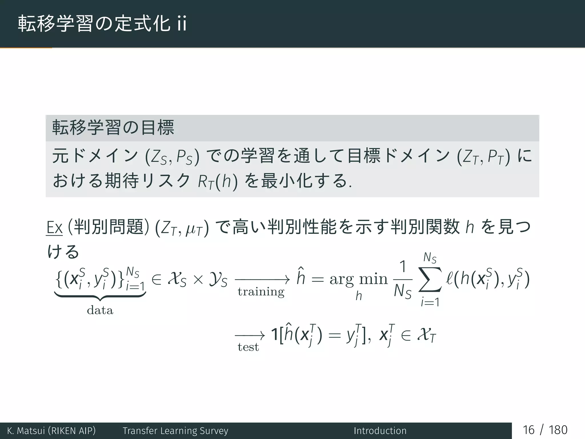 転移学習の定式化 ii
転移学習の目標
元ドメイン (ZS, PS) での学習を通して目標ドメイン (ZT, PT) に
おける期待リスク RT(h) を最小化する.
Ex (判別問題) (ZT, µT) で高い判別性能を示す判別関数 h を見つ
ける
{(xS
i , yS
i )}NS
i=1
data
∈ XS × YS −−−−−→
training
ˆh = arg min
h
1
NS
NS∑
i=1
ℓ(h(xS
i ), yS
i )
−−→
test
1[ˆh(xT
j ) = yT
j ], xT
j ∈ XT
K. Matsui (RIKEN AIP) Transfer Learning Survey Introduction 16 / 180
 