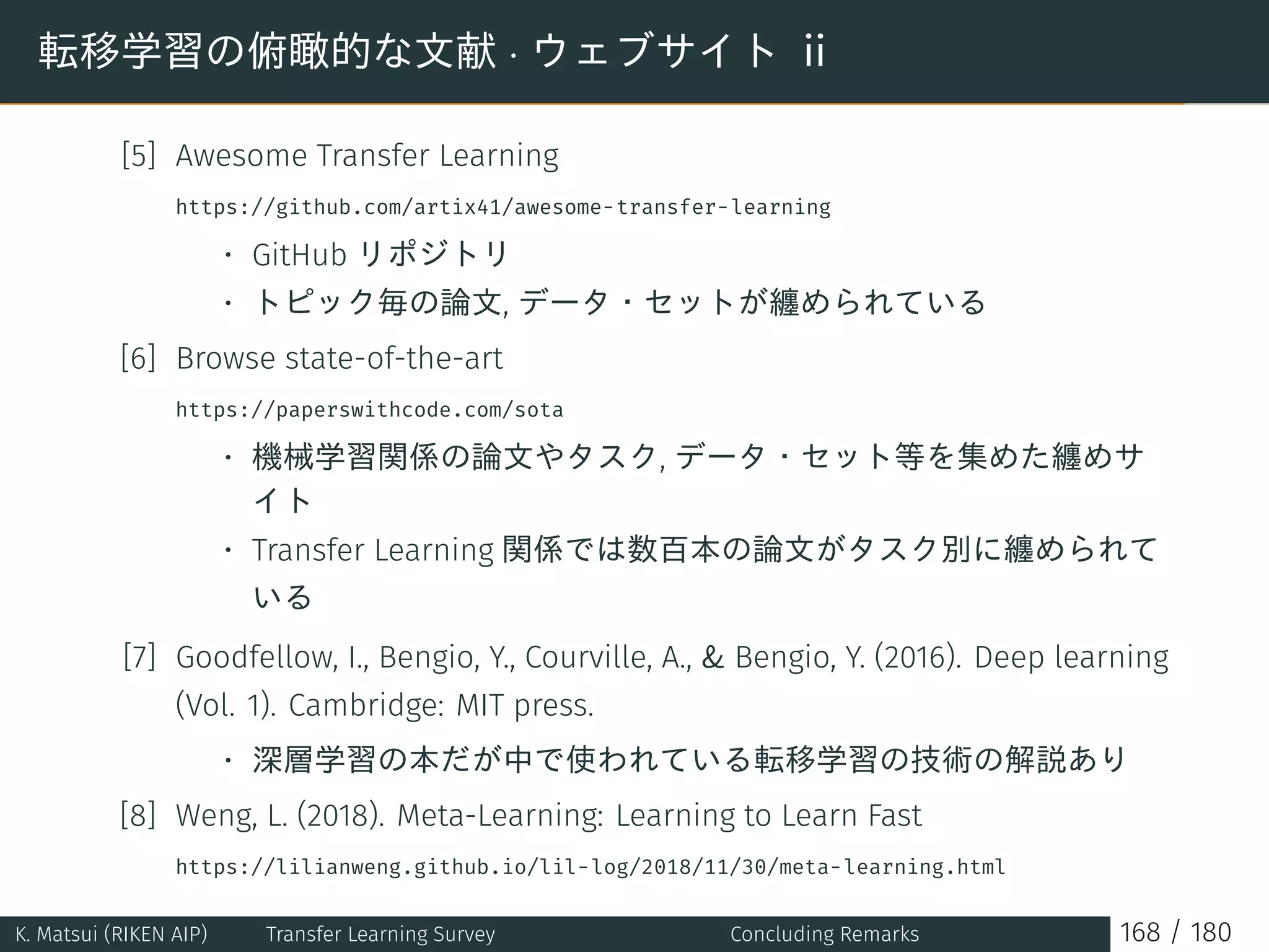 転移学習の俯瞰的な文献 · ウェブサイト ii
[5] Awesome Transfer Learning
https://github.com/artix41/awesome-transfer-learning
• GitHub リポジトリ
• トピック毎の論文, データ・セットが纏められている
[6] Browse state-of-the-art
https://paperswithcode.com/sota
• 機械学習関係の論文やタスク, データ・セット等を集めた纏めサ
イト
• Transfer Learning 関係では数百本の論文がタスク別に纏められて
いる
[7] Goodfellow, I., Bengio, Y., Courville, A.,  Bengio, Y. (2016). Deep learning
(Vol. 1). Cambridge: MIT press.
• 深層学習の本だが中で使われている転移学習の技術の解説あり
[8] Weng, L. (2018). Meta-Learning: Learning to Learn Fast
https://lilianweng.github.io/lil-log/2018/11/30/meta-learning.html
K. Matsui (RIKEN AIP) Transfer Learning Survey Concluding Remarks 168 / 180
 