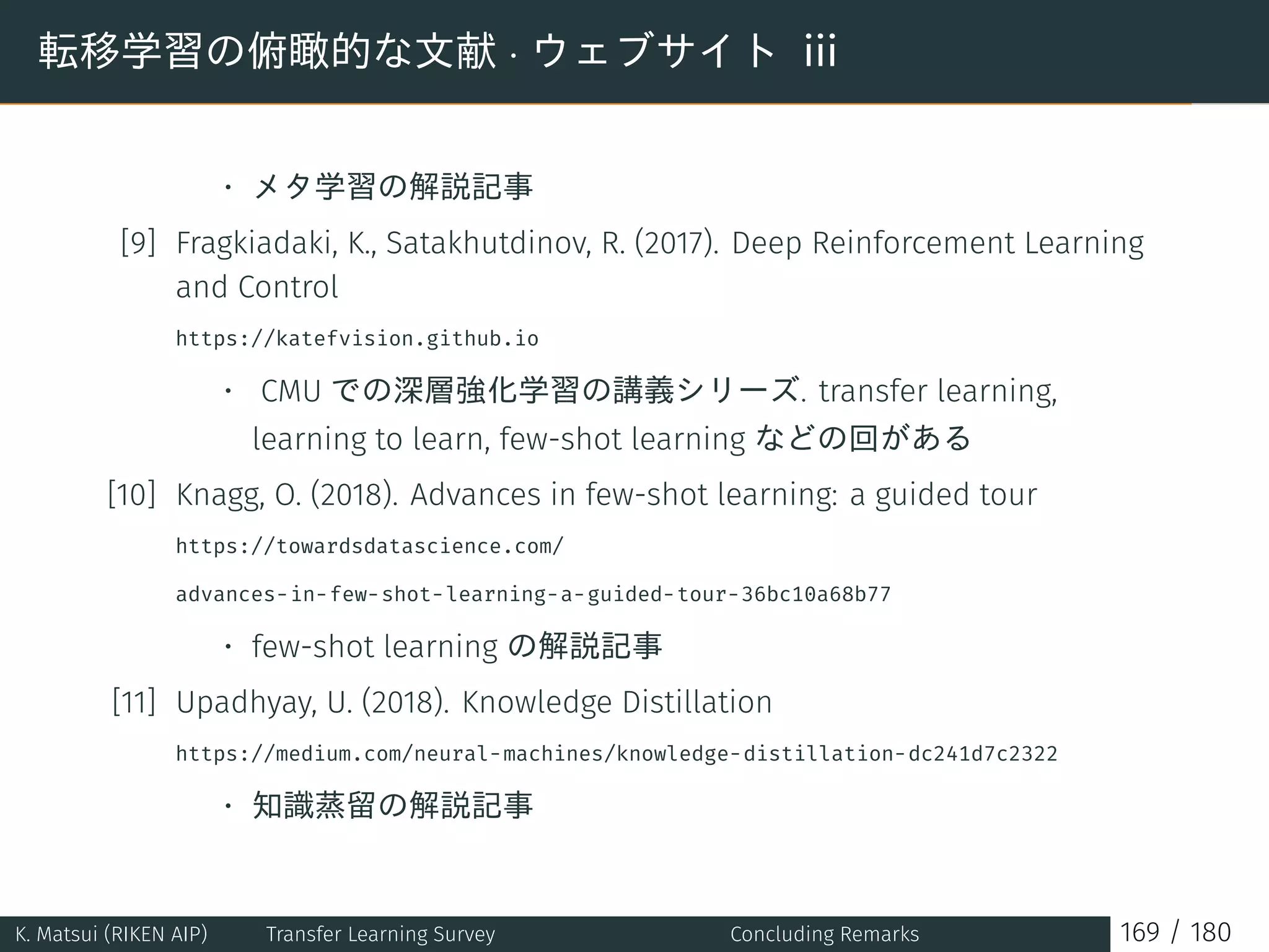 転移学習の俯瞰的な文献 · ウェブサイト iii
• メタ学習の解説記事
[9] Fragkiadaki, K., Satakhutdinov, R. (2017). Deep Reinforcement Learning
and Control
https://katefvision.github.io
• CMU での深層強化学習の講義シリーズ. transfer learning,
learning to learn, few-shot learning などの回がある
[10] Knagg, O. (2018). Advances in few-shot learning: a guided tour
https://towardsdatascience.com/
advances-in-few-shot-learning-a-guided-tour-36bc10a68b77
• few-shot learning の解説記事
[11] Upadhyay, U. (2018). Knowledge Distillation
https://medium.com/neural-machines/knowledge-distillation-dc241d7c2322
• 知識蒸留の解説記事
K. Matsui (RIKEN AIP) Transfer Learning Survey Concluding Remarks 169 / 180
 