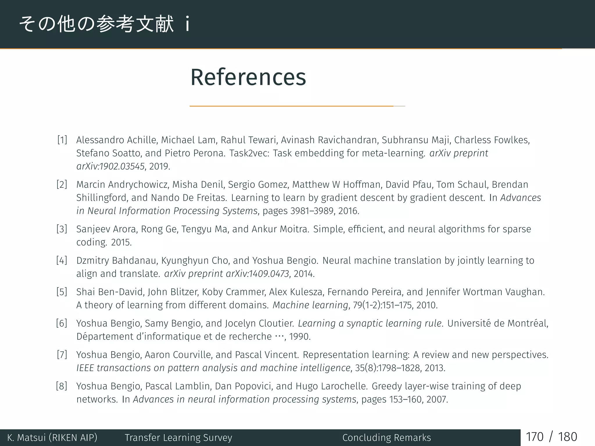 その他の参考文献 i
References
[1] Alessandro Achille, Michael Lam, Rahul Tewari, Avinash Ravichandran, Subhransu Maji, Charless Fowlkes,
Stefano Soatto, and Pietro Perona. Task2vec: Task embedding for meta-learning. arXiv preprint
arXiv:1902.03545, 2019.
[2] Marcin Andrychowicz, Misha Denil, Sergio Gomez, Matthew W Hoffman, David Pfau, Tom Schaul, Brendan
Shillingford, and Nando De Freitas. Learning to learn by gradient descent by gradient descent. In Advances
in Neural Information Processing Systems, pages 3981–3989, 2016.
[3] Sanjeev Arora, Rong Ge, Tengyu Ma, and Ankur Moitra. Simple, efﬁcient, and neural algorithms for sparse
coding. 2015.
[4] Dzmitry Bahdanau, Kyunghyun Cho, and Yoshua Bengio. Neural machine translation by jointly learning to
align and translate. arXiv preprint arXiv:1409.0473, 2014.
[5] Shai Ben-David, John Blitzer, Koby Crammer, Alex Kulesza, Fernando Pereira, and Jennifer Wortman Vaughan.
A theory of learning from different domains. Machine learning, 79(1-2):151–175, 2010.
[6] Yoshua Bengio, Samy Bengio, and Jocelyn Cloutier. Learning a synaptic learning rule. Université de Montréal,
Département d’informatique et de recherche …, 1990.
[7] Yoshua Bengio, Aaron Courville, and Pascal Vincent. Representation learning: A review and new perspectives.
IEEE transactions on pattern analysis and machine intelligence, 35(8):1798–1828, 2013.
[8] Yoshua Bengio, Pascal Lamblin, Dan Popovici, and Hugo Larochelle. Greedy layer-wise training of deep
networks. In Advances in neural information processing systems, pages 153–160, 2007.
K. Matsui (RIKEN AIP) Transfer Learning Survey Concluding Remarks 170 / 180
 