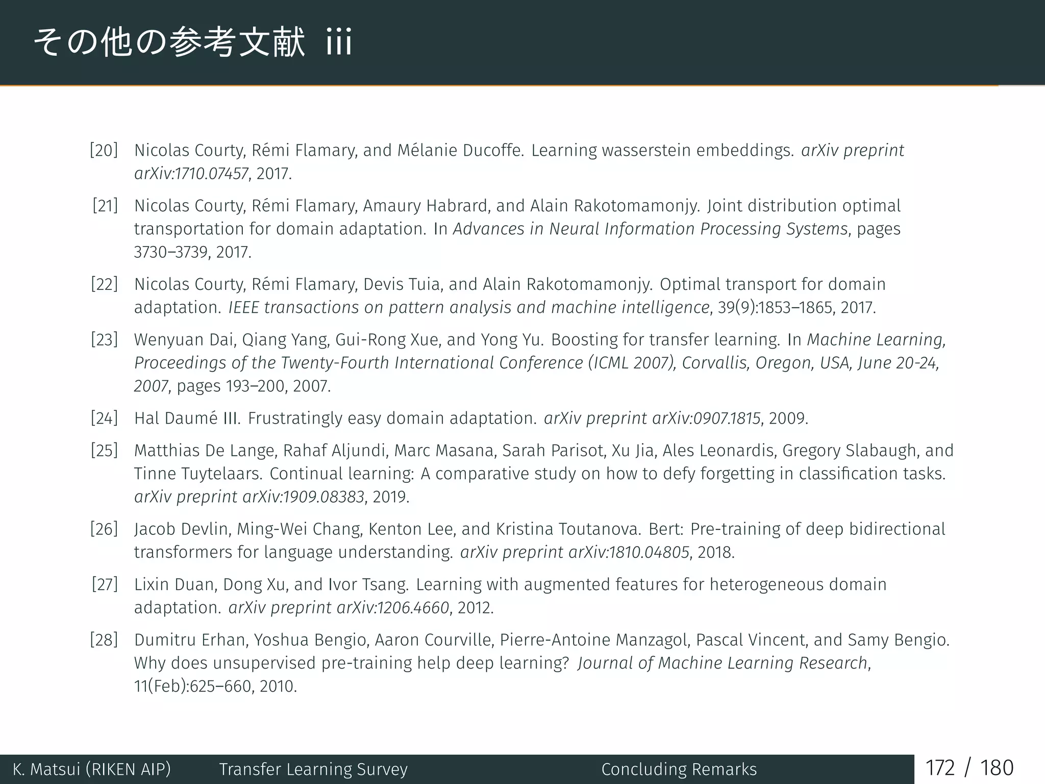 その他の参考文献 iii
[20] Nicolas Courty, Rémi Flamary, and Mélanie Ducoffe. Learning wasserstein embeddings. arXiv preprint
arXiv:1710.07457, 2017.
[21] Nicolas Courty, Rémi Flamary, Amaury Habrard, and Alain Rakotomamonjy. Joint distribution optimal
transportation for domain adaptation. In Advances in Neural Information Processing Systems, pages
3730–3739, 2017.
[22] Nicolas Courty, Rémi Flamary, Devis Tuia, and Alain Rakotomamonjy. Optimal transport for domain
adaptation. IEEE transactions on pattern analysis and machine intelligence, 39(9):1853–1865, 2017.
[23] Wenyuan Dai, Qiang Yang, Gui-Rong Xue, and Yong Yu. Boosting for transfer learning. In Machine Learning,
Proceedings of the Twenty-Fourth International Conference (ICML 2007), Corvallis, Oregon, USA, June 20-24,
2007, pages 193–200, 2007.
[24] Hal Daumé III. Frustratingly easy domain adaptation. arXiv preprint arXiv:0907.1815, 2009.
[25] Matthias De Lange, Rahaf Aljundi, Marc Masana, Sarah Parisot, Xu Jia, Ales Leonardis, Gregory Slabaugh, and
Tinne Tuytelaars. Continual learning: A comparative study on how to defy forgetting in classiﬁcation tasks.
arXiv preprint arXiv:1909.08383, 2019.
[26] Jacob Devlin, Ming-Wei Chang, Kenton Lee, and Kristina Toutanova. Bert: Pre-training of deep bidirectional
transformers for language understanding. arXiv preprint arXiv:1810.04805, 2018.
[27] Lixin Duan, Dong Xu, and Ivor Tsang. Learning with augmented features for heterogeneous domain
adaptation. arXiv preprint arXiv:1206.4660, 2012.
[28] Dumitru Erhan, Yoshua Bengio, Aaron Courville, Pierre-Antoine Manzagol, Pascal Vincent, and Samy Bengio.
Why does unsupervised pre-training help deep learning? Journal of Machine Learning Research,
11(Feb):625–660, 2010.
K. Matsui (RIKEN AIP) Transfer Learning Survey Concluding Remarks 172 / 180
 