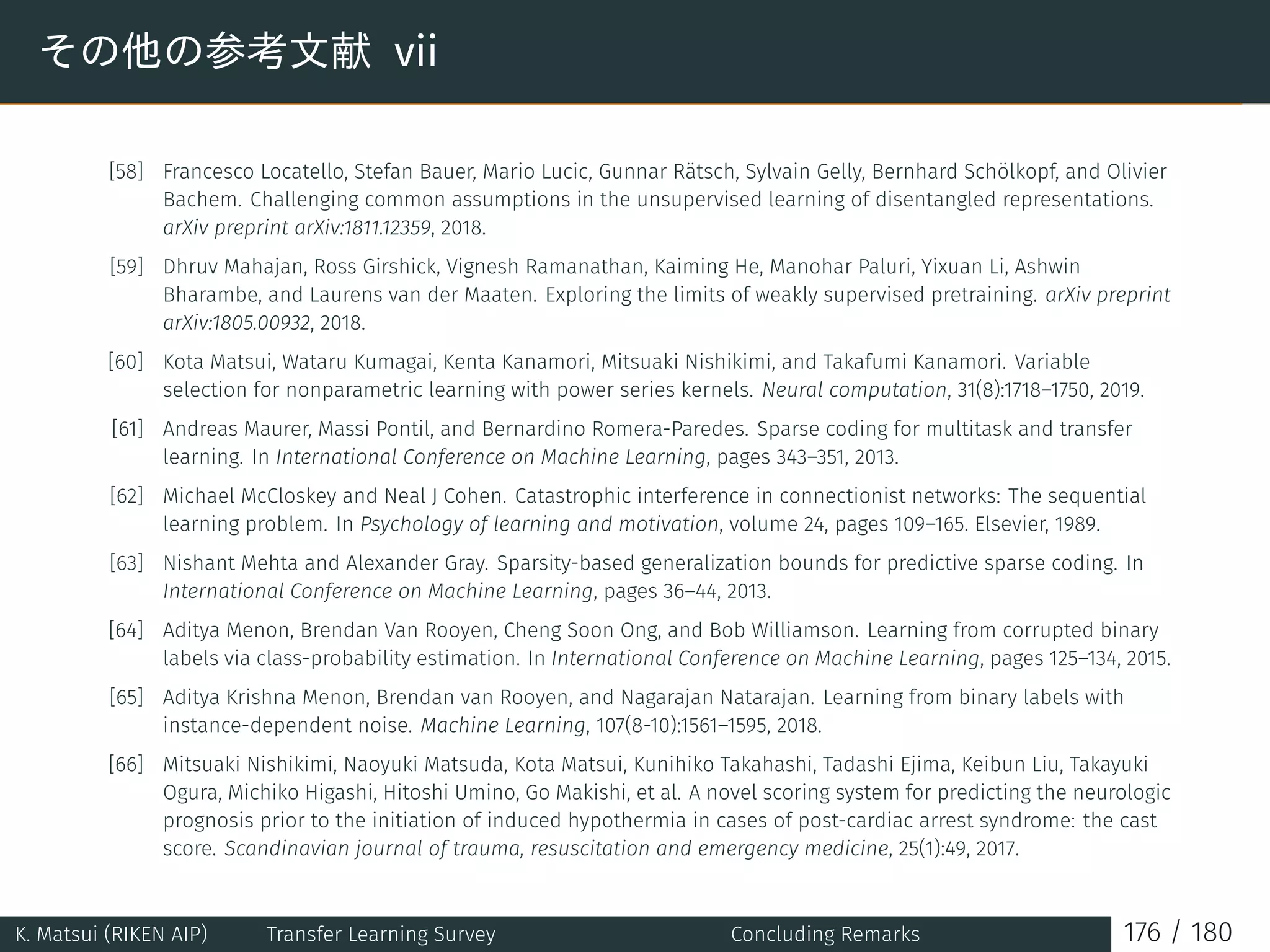 その他の参考文献 vii
[58] Francesco Locatello, Stefan Bauer, Mario Lucic, Gunnar Rätsch, Sylvain Gelly, Bernhard Schölkopf, and Olivier
Bachem. Challenging common assumptions in the unsupervised learning of disentangled representations.
arXiv preprint arXiv:1811.12359, 2018.
[59] Dhruv Mahajan, Ross Girshick, Vignesh Ramanathan, Kaiming He, Manohar Paluri, Yixuan Li, Ashwin
Bharambe, and Laurens van der Maaten. Exploring the limits of weakly supervised pretraining. arXiv preprint
arXiv:1805.00932, 2018.
[60] Kota Matsui, Wataru Kumagai, Kenta Kanamori, Mitsuaki Nishikimi, and Takafumi Kanamori. Variable
selection for nonparametric learning with power series kernels. Neural computation, 31(8):1718–1750, 2019.
[61] Andreas Maurer, Massi Pontil, and Bernardino Romera-Paredes. Sparse coding for multitask and transfer
learning. In International Conference on Machine Learning, pages 343–351, 2013.
[62] Michael McCloskey and Neal J Cohen. Catastrophic interference in connectionist networks: The sequential
learning problem. In Psychology of learning and motivation, volume 24, pages 109–165. Elsevier, 1989.
[63] Nishant Mehta and Alexander Gray. Sparsity-based generalization bounds for predictive sparse coding. In
International Conference on Machine Learning, pages 36–44, 2013.
[64] Aditya Menon, Brendan Van Rooyen, Cheng Soon Ong, and Bob Williamson. Learning from corrupted binary
labels via class-probability estimation. In International Conference on Machine Learning, pages 125–134, 2015.
[65] Aditya Krishna Menon, Brendan van Rooyen, and Nagarajan Natarajan. Learning from binary labels with
instance-dependent noise. Machine Learning, 107(8-10):1561–1595, 2018.
[66] Mitsuaki Nishikimi, Naoyuki Matsuda, Kota Matsui, Kunihiko Takahashi, Tadashi Ejima, Keibun Liu, Takayuki
Ogura, Michiko Higashi, Hitoshi Umino, Go Makishi, et al. A novel scoring system for predicting the neurologic
prognosis prior to the initiation of induced hypothermia in cases of post-cardiac arrest syndrome: the cast
score. Scandinavian journal of trauma, resuscitation and emergency medicine, 25(1):49, 2017.
K. Matsui (RIKEN AIP) Transfer Learning Survey Concluding Remarks 176 / 180
 