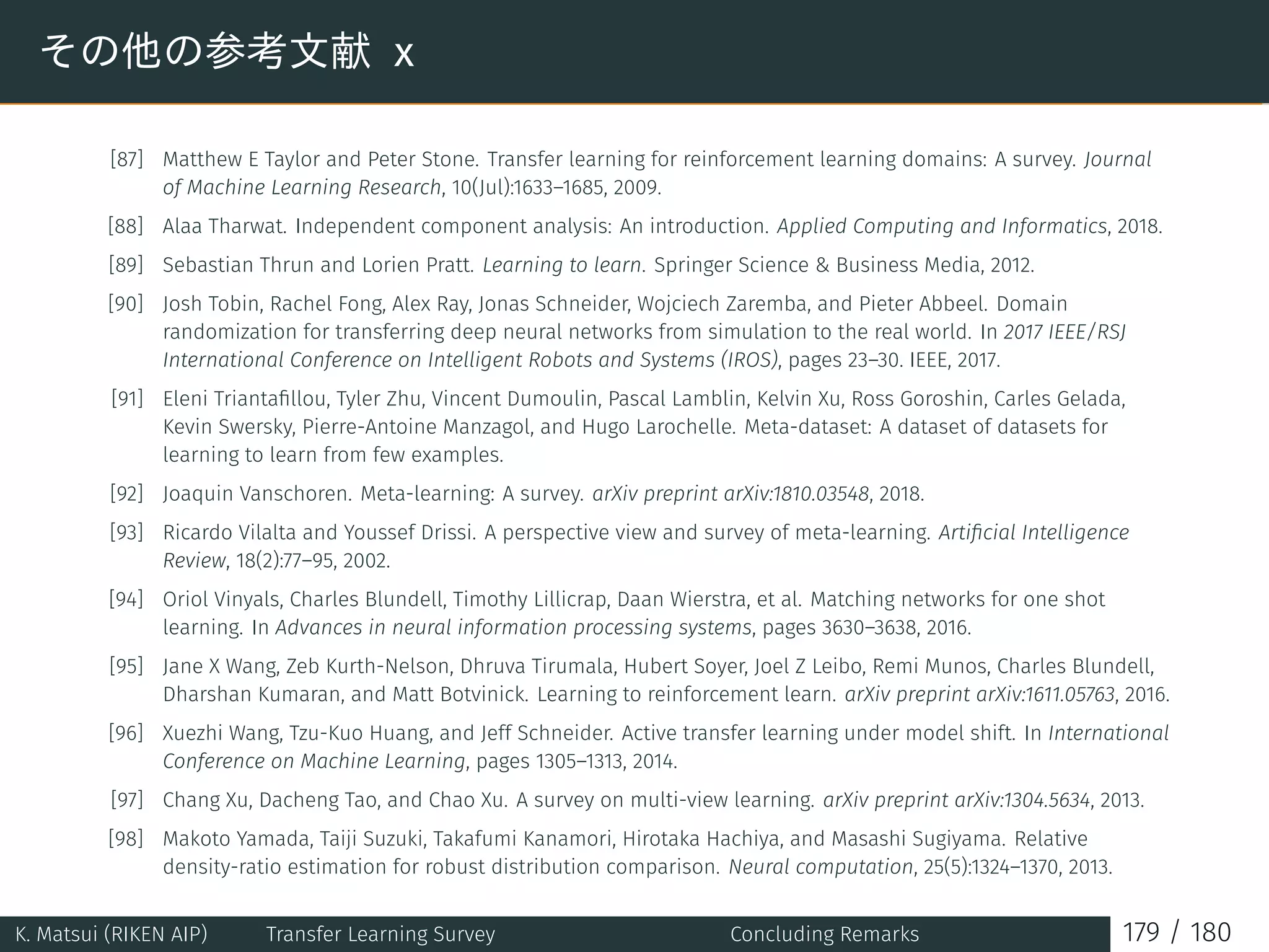 その他の参考文献 x
[87] Matthew E Taylor and Peter Stone. Transfer learning for reinforcement learning domains: A survey. Journal
of Machine Learning Research, 10(Jul):1633–1685, 2009.
[88] Alaa Tharwat. Independent component analysis: An introduction. Applied Computing and Informatics, 2018.
[89] Sebastian Thrun and Lorien Pratt. Learning to learn. Springer Science  Business Media, 2012.
[90] Josh Tobin, Rachel Fong, Alex Ray, Jonas Schneider, Wojciech Zaremba, and Pieter Abbeel. Domain
randomization for transferring deep neural networks from simulation to the real world. In 2017 IEEE/RSJ
International Conference on Intelligent Robots and Systems (IROS), pages 23–30. IEEE, 2017.
[91] Eleni Triantaﬁllou, Tyler Zhu, Vincent Dumoulin, Pascal Lamblin, Kelvin Xu, Ross Goroshin, Carles Gelada,
Kevin Swersky, Pierre-Antoine Manzagol, and Hugo Larochelle. Meta-dataset: A dataset of datasets for
learning to learn from few examples.
[92] Joaquin Vanschoren. Meta-learning: A survey. arXiv preprint arXiv:1810.03548, 2018.
[93] Ricardo Vilalta and Youssef Drissi. A perspective view and survey of meta-learning. Artiﬁcial Intelligence
Review, 18(2):77–95, 2002.
[94] Oriol Vinyals, Charles Blundell, Timothy Lillicrap, Daan Wierstra, et al. Matching networks for one shot
learning. In Advances in neural information processing systems, pages 3630–3638, 2016.
[95] Jane X Wang, Zeb Kurth-Nelson, Dhruva Tirumala, Hubert Soyer, Joel Z Leibo, Remi Munos, Charles Blundell,
Dharshan Kumaran, and Matt Botvinick. Learning to reinforcement learn. arXiv preprint arXiv:1611.05763, 2016.
[96] Xuezhi Wang, Tzu-Kuo Huang, and Jeff Schneider. Active transfer learning under model shift. In International
Conference on Machine Learning, pages 1305–1313, 2014.
[97] Chang Xu, Dacheng Tao, and Chao Xu. A survey on multi-view learning. arXiv preprint arXiv:1304.5634, 2013.
[98] Makoto Yamada, Taiji Suzuki, Takafumi Kanamori, Hirotaka Hachiya, and Masashi Sugiyama. Relative
density-ratio estimation for robust distribution comparison. Neural computation, 25(5):1324–1370, 2013.
K. Matsui (RIKEN AIP) Transfer Learning Survey Concluding Remarks 179 / 180
 