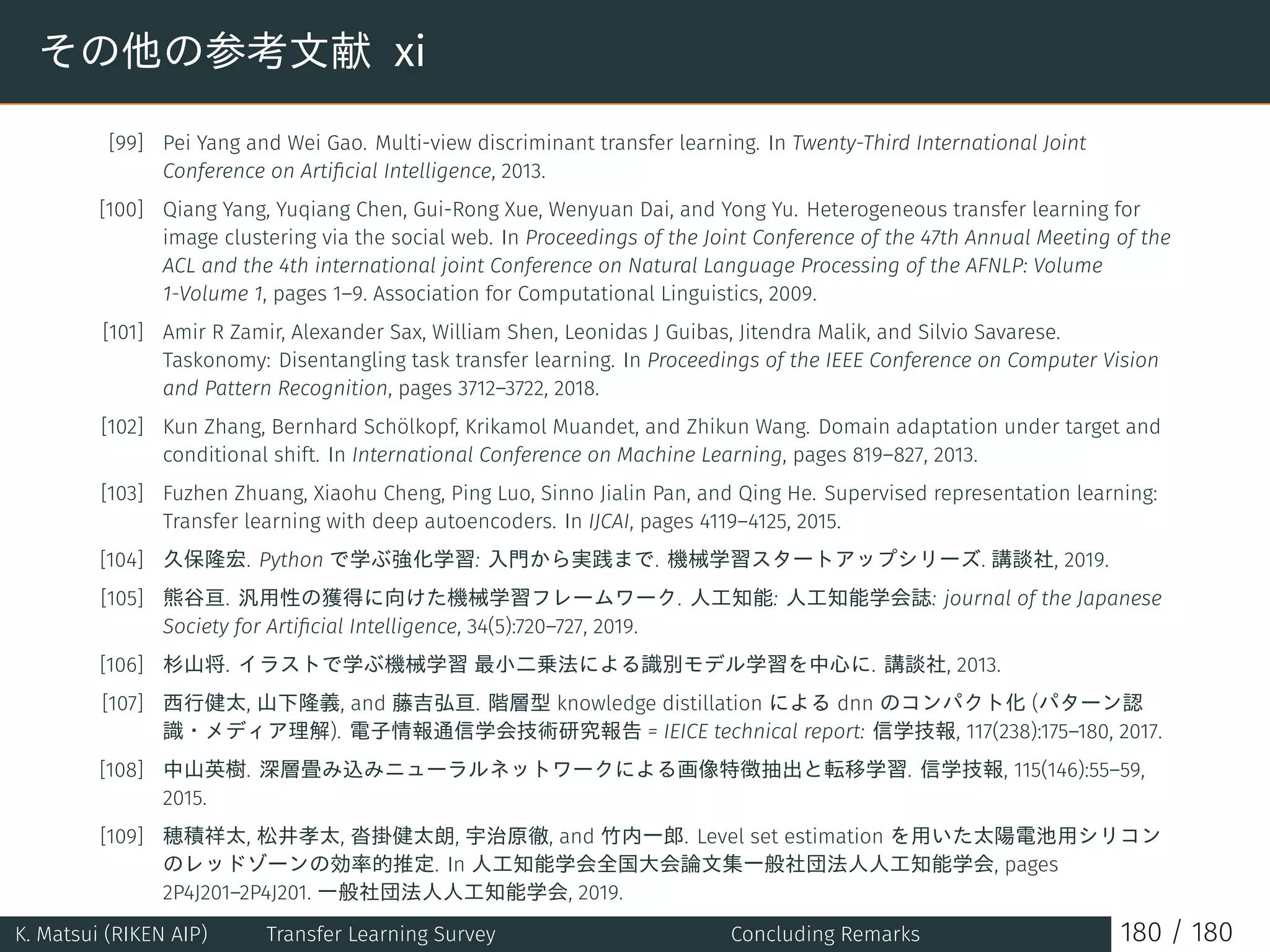 その他の参考文献 xi
[99] Pei Yang and Wei Gao. Multi-view discriminant transfer learning. In Twenty-Third International Joint
Conference on Artiﬁcial Intelligence, 2013.
[100] Qiang Yang, Yuqiang Chen, Gui-Rong Xue, Wenyuan Dai, and Yong Yu. Heterogeneous transfer learning for
image clustering via the social web. In Proceedings of the Joint Conference of the 47th Annual Meeting of the
ACL and the 4th international joint Conference on Natural Language Processing of the AFNLP: Volume
1-Volume 1, pages 1–9. Association for Computational Linguistics, 2009.
[101] Amir R Zamir, Alexander Sax, William Shen, Leonidas J Guibas, Jitendra Malik, and Silvio Savarese.
Taskonomy: Disentangling task transfer learning. In Proceedings of the IEEE Conference on Computer Vision
and Pattern Recognition, pages 3712–3722, 2018.
[102] Kun Zhang, Bernhard Schölkopf, Krikamol Muandet, and Zhikun Wang. Domain adaptation under target and
conditional shift. In International Conference on Machine Learning, pages 819–827, 2013.
[103] Fuzhen Zhuang, Xiaohu Cheng, Ping Luo, Sinno Jialin Pan, and Qing He. Supervised representation learning:
Transfer learning with deep autoencoders. In IJCAI, pages 4119–4125, 2015.
[104] 久保隆宏. Python で学ぶ強化学習: 入門から実践まで. 機械学習スタートアップシリーズ. 講談社, 2019.
[105] 熊谷亘. 汎用性の獲得に向けた機械学習フレームワーク. 人工知能: 人工知能学会誌: journal of the Japanese
Society for Artiﬁcial Intelligence, 34(5):720–727, 2019.
[106] 杉山将. イラストで学ぶ機械学習 最小二乗法による識別モデル学習を中心に. 講談社, 2013.
[107] 西行健太, 山下隆義, and 藤吉弘亘. 階層型 knowledge distillation による dnn のコンパクト化 (パターン認
識・メディア理解). 電子情報通信学会技術研究報告 = IEICE technical report: 信学技報, 117(238):175–180, 2017.
[108] 中山英樹. 深層畳み込みニューラルネットワークによる画像特徴抽出と転移学習. 信学技報, 115(146):55–59,
2015.
[109] 穂積祥太, 松井孝太, 沓掛健太朗, 宇治原徹, and 竹内一郎. Level set estimation を用いた太陽電池用シリコン
のレッドゾーンの効率的推定. In 人工知能学会全国大会論文集一般社団法人人工知能学会, pages
2P4J201–2P4J201. 一般社団法人人工知能学会, 2019.
K. Matsui (RIKEN AIP) Transfer Learning Survey Concluding Remarks 180 / 180
 