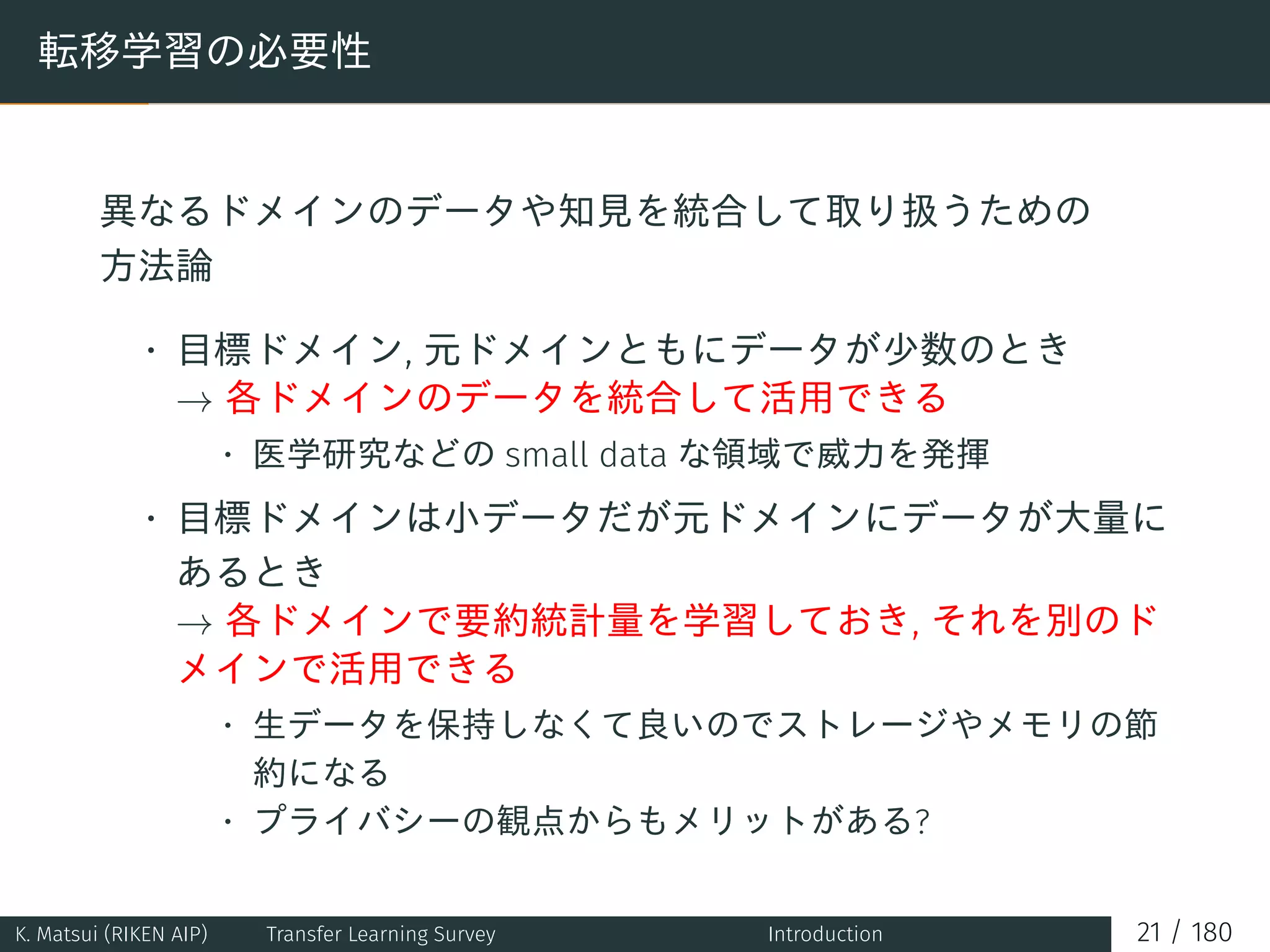 転移学習の必要性
異なるドメインのデータや知見を統合して取り扱うための
方法論
• 目標ドメイン, 元ドメインともにデータが少数のとき
→ 各ドメインのデータを統合して活用できる
• 医学研究などの small data な領域で威力を発揮
• 目標ドメインは小データだが元ドメインにデータが大量に
あるとき
→ 各ドメインで要約統計量を学習しておき, それを別のド
メインで活用できる
• 生データを保持しなくて良いのでストレージやメモリの節
約になる
• プライバシーの観点からもメリットがある?
K. Matsui (RIKEN AIP) Transfer Learning Survey Introduction 21 / 180
 