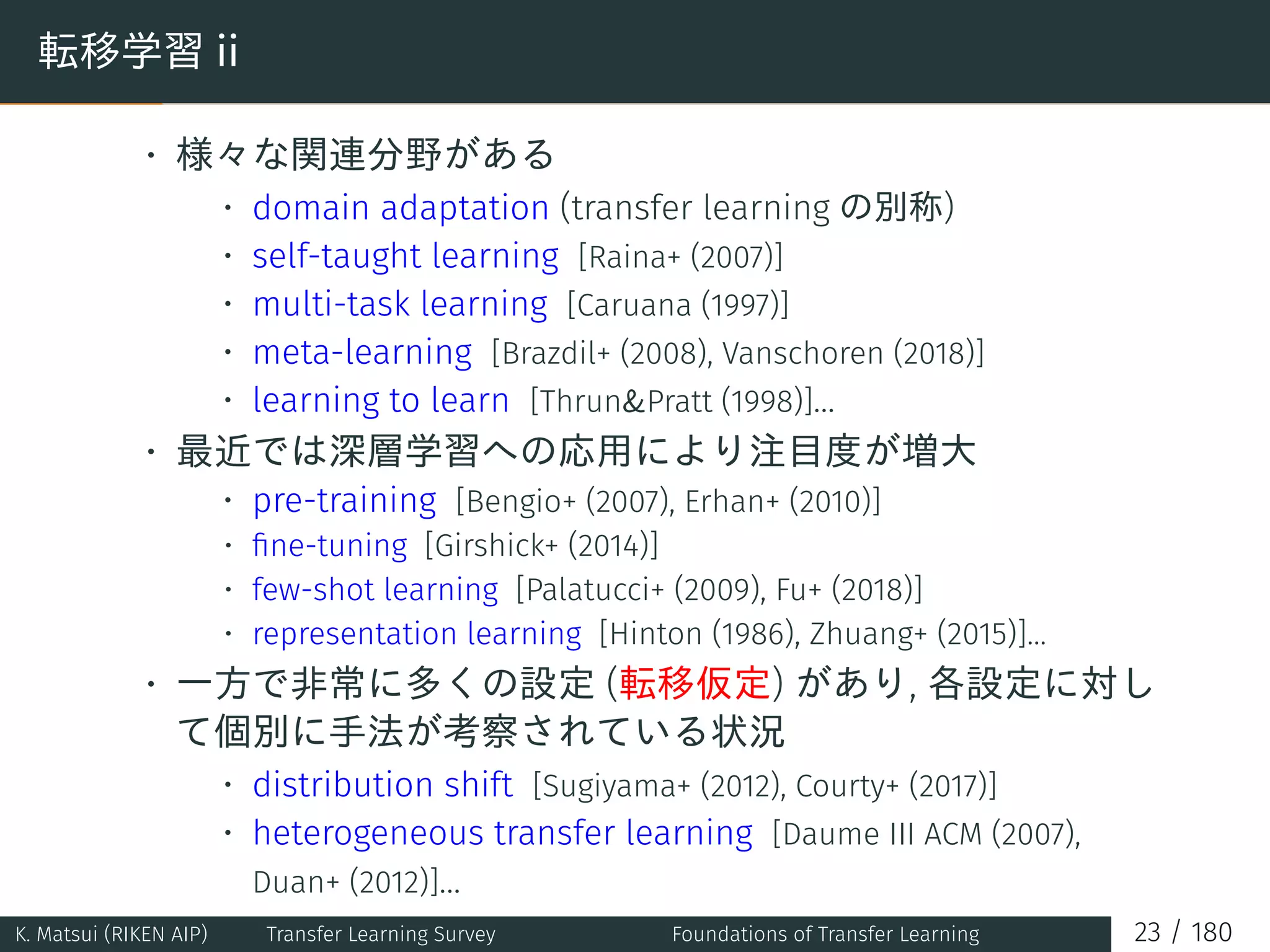 転移学習 ii
• 様々な関連分野がある
• domain adaptation (transfer learning の別称)
• self-taught learning [Raina+ (2007)]
• multi-task learning [Caruana (1997)]
• meta-learning [Brazdil+ (2008), Vanschoren (2018)]
• learning to learn [Thrun&Pratt (1998)]...
• 最近では深層学習への応用により注目度が増大
• pre-training [Bengio+ (2007), Erhan+ (2010)]
• ﬁne-tuning [Girshick+ (2014)]
• few-shot learning [Palatucci+ (2009), Fu+ (2018)]
• representation learning [Hinton (1986), Zhuang+ (2015)]...
• 一方で非常に多くの設定 (転移仮定) があり, 各設定に対し
て個別に手法が考察されている状況
• distribution shift [Sugiyama+ (2012), Courty+ (2017)]
• heterogeneous transfer learning [Daume III ACM (2007),
Duan+ (2012)]...
K. Matsui (RIKEN AIP) Transfer Learning Survey Foundations of Transfer Learning 23 / 180
 