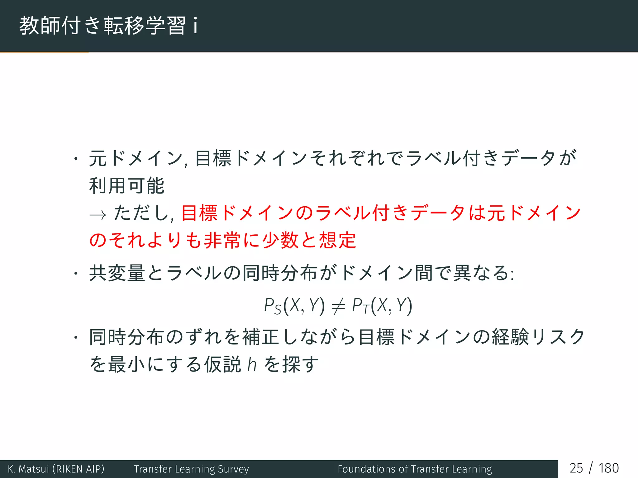 教師付き転移学習 i
• 元ドメイン, 目標ドメインそれぞれでラベル付きデータが
利用可能
→ ただし, 目標ドメインのラベル付きデータは元ドメイン
のそれよりも非常に少数と想定
• 共変量とラベルの同時分布がドメイン間で異なる:
PS(X, Y) ̸= PT(X, Y)
• 同時分布のずれを補正しながら目標ドメインの経験リスク
を最小にする仮説 h を探す
K. Matsui (RIKEN AIP) Transfer Learning Survey Foundations of Transfer Learning 25 / 180
 