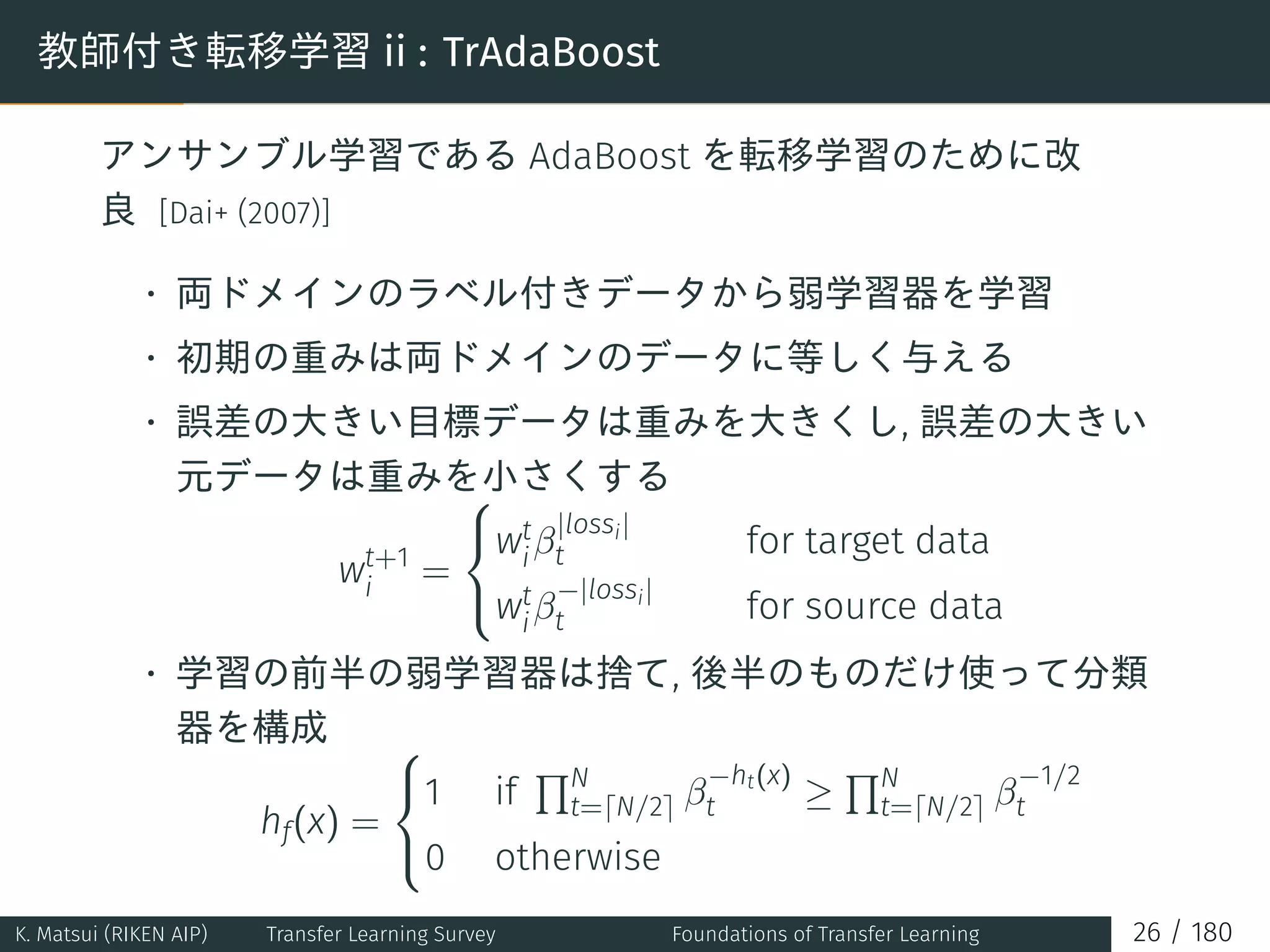 教師付き転移学習 ii : TrAdaBoost
アンサンブル学習である AdaBoost を転移学習のために改
良 [Dai+ (2007)]
• 両ドメインのラベル付きデータから弱学習器を学習
• 初期の重みは両ドメインのデータに等しく与える
• 誤差の大きい目標データは重みを大きくし, 誤差の大きい
元データは重みを小さくする
wt+1
i
=



wt
iβ
|lossi|
t for target data
wt
iβ
−|lossi|
t for source data
• 学習の前半の弱学習器は捨て, 後半のものだけ使って分類
器を構成
hf(x) =



1 if
∏N
t=⌈N/2⌉ β
−ht(x)
t ≥
∏N
t=⌈N/2⌉ β
−1/2
t
0 otherwise
K. Matsui (RIKEN AIP) Transfer Learning Survey Foundations of Transfer Learning 26 / 180
 