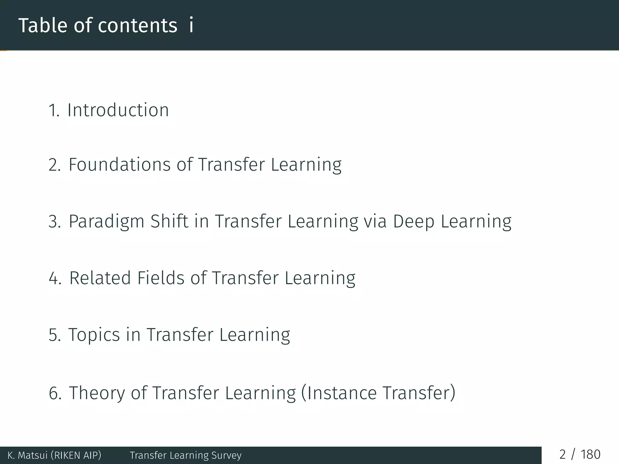 Table of contents i
1. Introduction
2. Foundations of Transfer Learning
3. Paradigm Shift in Transfer Learning via Deep Learning
4. Related Fields of Transfer Learning
5. Topics in Transfer Learning
6. Theory of Transfer Learning (Instance Transfer)
K. Matsui (RIKEN AIP) Transfer Learning Survey 2 / 180
 