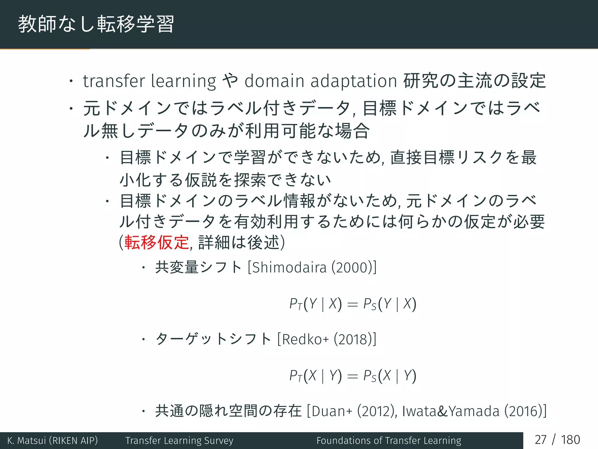 教師なし転移学習
• transfer learning や domain adaptation 研究の主流の設定
• 元ドメインではラベル付きデータ, 目標ドメインではラベ
ル無しデータのみが利用可能な場合
• 目標ドメインで学習ができないため, 直接目標リスクを最
小化する仮説を探索できない
• 目標ドメインのラベル情報がないため, 元ドメインのラベ
ル付きデータを有効利用するためには何らかの仮定が必要
(転移仮定, 詳細は後述)
• 共変量シフト [Shimodaira (2000)]
PT(Y | X) = PS(Y | X)
• ターゲットシフト [Redko+ (2018)]
PT(X | Y) = PS(X | Y)
• 共通の隠れ空間の存在 [Duan+ (2012), Iwata&Yamada (2016)]
K. Matsui (RIKEN AIP) Transfer Learning Survey Foundations of Transfer Learning 27 / 180
 