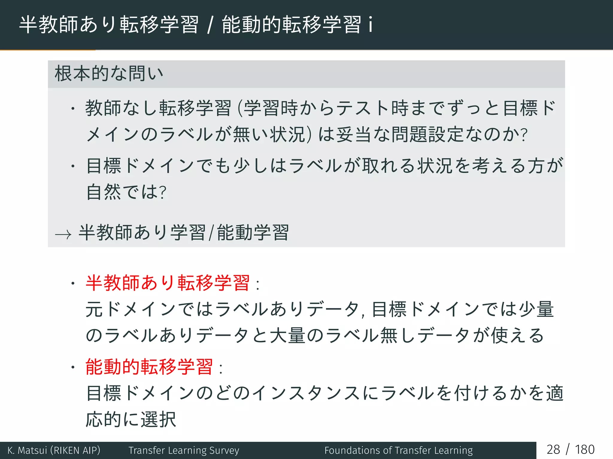 半教師あり転移学習 / 能動的転移学習 i
根本的な問い
• 教師なし転移学習 (学習時からテスト時までずっと目標ド
メインのラベルが無い状況) は妥当な問題設定なのか?
• 目標ドメインでも少しはラベルが取れる状況を考える方が
自然では?
→ 半教師あり学習/能動学習
• 半教師あり転移学習 :
元ドメインではラベルありデータ, 目標ドメインでは少量
のラベルありデータと大量のラベル無しデータが使える
• 能動的転移学習 :
目標ドメインのどのインスタンスにラベルを付けるかを適
応的に選択
K. Matsui (RIKEN AIP) Transfer Learning Survey Foundations of Transfer Learning 28 / 180
 