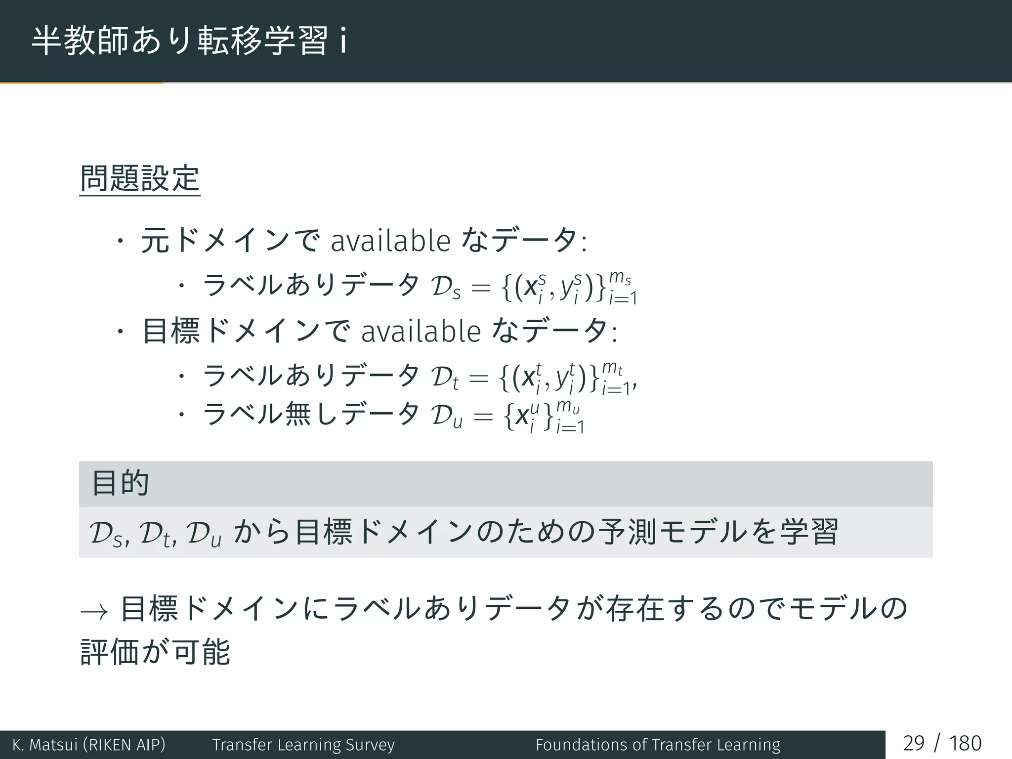 半教師あり転移学習 i
問題設定
• 元ドメインで available なデータ:
• ラベルありデータ Ds = {(xs
i , ys
i )}ms
i=1
• 目標ドメインで available なデータ:
• ラベルありデータ Dt = {(xt
i, yt
i)}mt
i=1,
• ラベル無しデータ Du = {xu
i }mu
i=1
目的
Ds, Dt, Du から目標ドメインのための予測モデルを学習
→ 目標ドメインにラベルありデータが存在するのでモデルの
評価が可能
K. Matsui (RIKEN AIP) Transfer Learning Survey Foundations of Transfer Learning 29 / 180
 