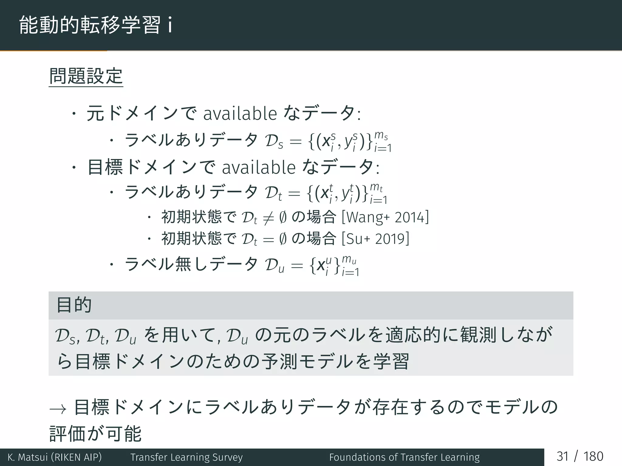 能動的転移学習 i
問題設定
• 元ドメインで available なデータ:
• ラベルありデータ Ds = {(xs
i , ys
i )}ms
i=1
• 目標ドメインで available なデータ:
• ラベルありデータ Dt = {(xt
i, yt
i)}mt
i=1
• 初期状態で Dt ̸= ∅ の場合 [Wang+ 2014]
• 初期状態で Dt = ∅ の場合 [Su+ 2019]
• ラベル無しデータ Du = {xu
i }mu
i=1
目的
Ds, Dt, Du を用いて, Du の元のラベルを適応的に観測しなが
ら目標ドメインのための予測モデルを学習
→ 目標ドメインにラベルありデータが存在するのでモデルの
評価が可能
K. Matsui (RIKEN AIP) Transfer Learning Survey Foundations of Transfer Learning 31 / 180
 