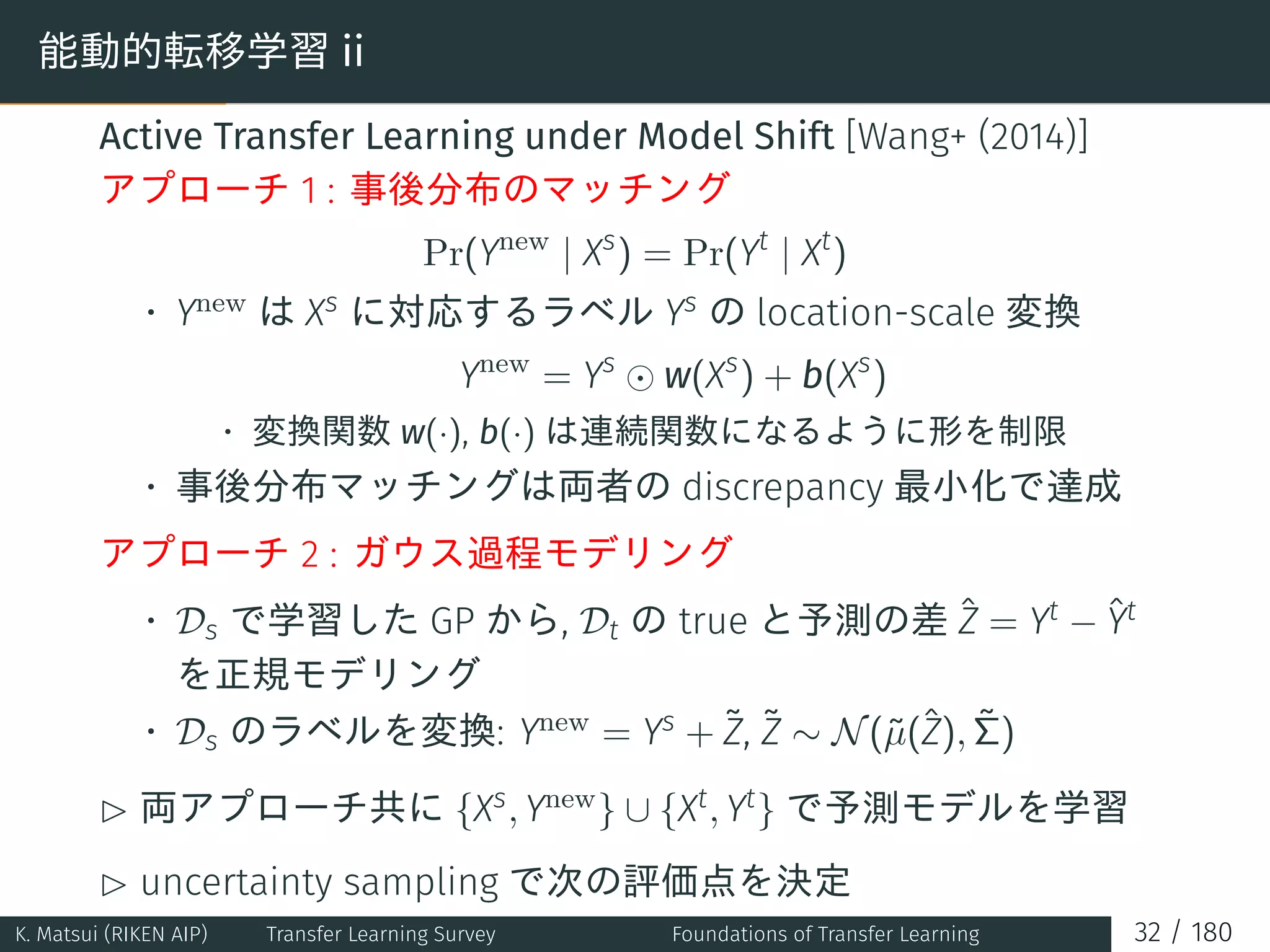 能動的転移学習 ii
Active Transfer Learning under Model Shift [Wang+ (2014)]
アプローチ 1 : 事後分布のマッチング
Pr(Ynew
| Xs
) = Pr(Yt
| Xt
)
• Ynew は Xs に対応するラベル Ys の location-scale 変換
Ynew
= Ys
⊙ w(Xs
) + b(Xs
)
• 変換関数 w(·), b(·) は連続関数になるように形を制限
• 事後分布マッチングは両者の discrepancy 最小化で達成
アプローチ 2 : ガウス過程モデリング
• Ds で学習した GP から, Dt の true と予測の差 ˆZ = Yt − ˆYt
を正規モデリング
• Ds のラベルを変換: Ynew = Ys + ˜Z, ˜Z ∼ N(˜µ(ˆZ), ˜Σ)
£ 両アプローチ共に {Xs, Ynew} ∪ {Xt, Yt} で予測モデルを学習
£ uncertainty sampling で次の評価点を決定
K. Matsui (RIKEN AIP) Transfer Learning Survey Foundations of Transfer Learning 32 / 180
 