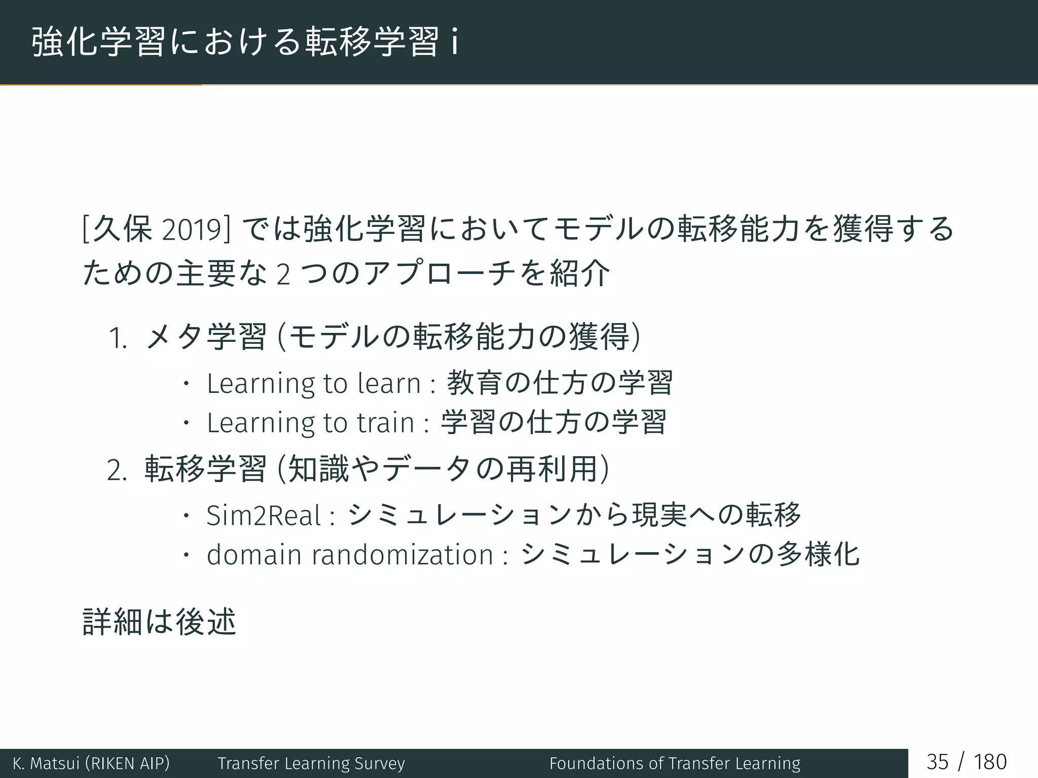 強化学習における転移学習 i
[久保 2019] では強化学習においてモデルの転移能力を獲得する
ための主要な 2 つのアプローチを紹介
1. メタ学習 (モデルの転移能力の獲得)
• Learning to learn : 教育の仕方の学習
• Learning to train : 学習の仕方の学習
2. 転移学習 (知識やデータの再利用)
• Sim2Real : シミュレーションから現実への転移
• domain randomization : シミュレーションの多様化
詳細は後述
K. Matsui (RIKEN AIP) Transfer Learning Survey Foundations of Transfer Learning 35 / 180
 