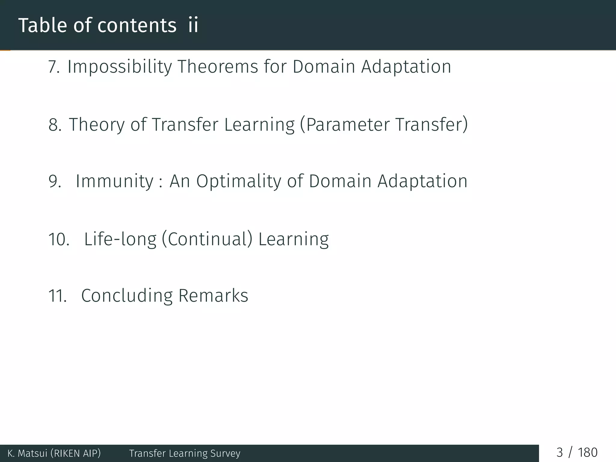 Table of contents ii
7. Impossibility Theorems for Domain Adaptation
8. Theory of Transfer Learning (Parameter Transfer)
9. Immunity : An Optimality of Domain Adaptation
10. Life-long (Continual) Learning
11. Concluding Remarks
K. Matsui (RIKEN AIP) Transfer Learning Survey 3 / 180
 