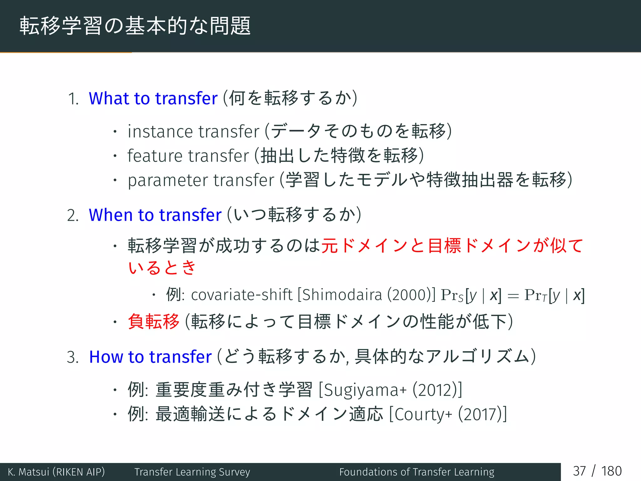 転移学習の基本的な問題
1. What to transfer (何を転移するか)
• instance transfer (データそのものを転移)
• feature transfer (抽出した特徴を転移)
• parameter transfer (学習したモデルや特徴抽出器を転移)
2. When to transfer (いつ転移するか)
• 転移学習が成功するのは元ドメインと目標ドメインが似て
いるとき
• 例: covariate-shift [Shimodaira (2000)] PrS[y | x] = PrT[y | x]
• 負転移 (転移によって目標ドメインの性能が低下)
3. How to transfer (どう転移するか, 具体的なアルゴリズム)
• 例: 重要度重み付き学習 [Sugiyama+ (2012)]
• 例: 最適輸送によるドメイン適応 [Courty+ (2017)]
K. Matsui (RIKEN AIP) Transfer Learning Survey Foundations of Transfer Learning 37 / 180
 