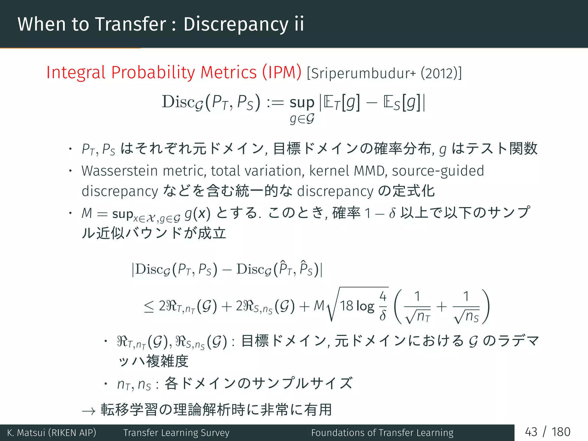 When to Transfer : Discrepancy ii
Integral Probability Metrics (IPM) [Sriperumbudur+ (2012)]
DiscG(PT, PS) := sup
g∈G
|ET[g] − ES[g]|
• PT, PS はそれぞれ元ドメイン, 目標ドメインの確率分布, g はテスト関数
• Wasserstein metric, total variation, kernel MMD, source-guided
discrepancy などを含む統一的な discrepancy の定式化
• M = supx∈X,g∈G g(x) とする. このとき, 確率 1 − δ 以上で以下のサンプ
ル近似バウンドが成立
|DiscG(PT, PS) − DiscG(ˆPT, ˆPS)|
≤ 2ℜT,nT (G) + 2ℜS,nS (G) + M
√
18 log
4
δ
(
1
√
nT
+
1
√
nS
)
• ℜT,nT (G), ℜS,nS (G) : 目標ドメイン, 元ドメインにおける G のラデマ
ッハ複雑度
• nT, nS : 各ドメインのサンプルサイズ
→ 転移学習の理論解析時に非常に有用
K. Matsui (RIKEN AIP) Transfer Learning Survey Foundations of Transfer Learning 43 / 180
 