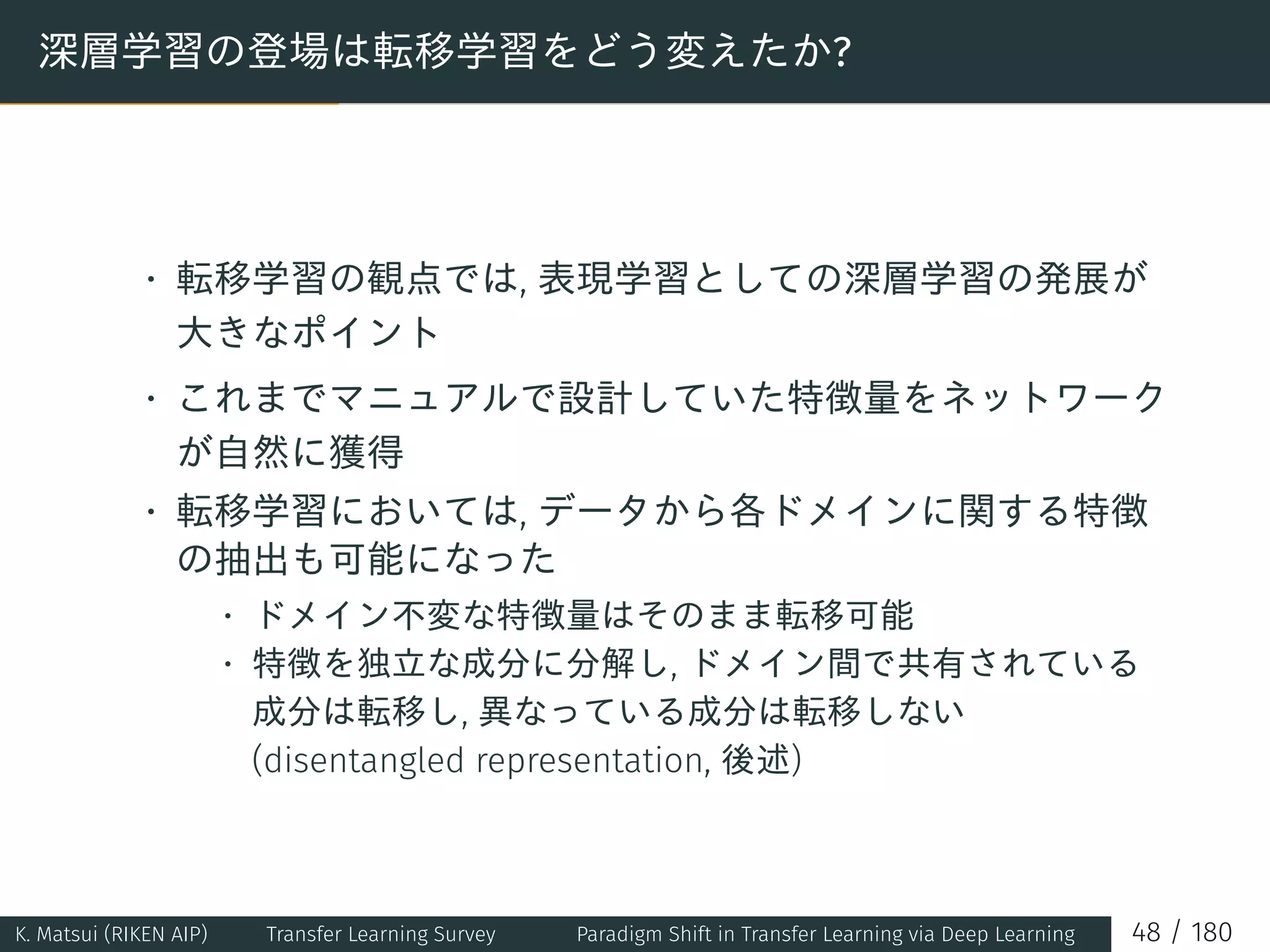 深層学習の登場は転移学習をどう変えたか?
• 転移学習の観点では, 表現学習としての深層学習の発展が
大きなポイント
• これまでマニュアルで設計していた特徴量をネットワーク
が自然に獲得
• 転移学習においては, データから各ドメインに関する特徴
の抽出も可能になった
• ドメイン不変な特徴量はそのまま転移可能
• 特徴を独立な成分に分解し, ドメイン間で共有されている
成分は転移し, 異なっている成分は転移しない
(disentangled representation, 後述)
K. Matsui (RIKEN AIP) Transfer Learning Survey Paradigm Shift in Transfer Learning via Deep Learning 48 / 180
 