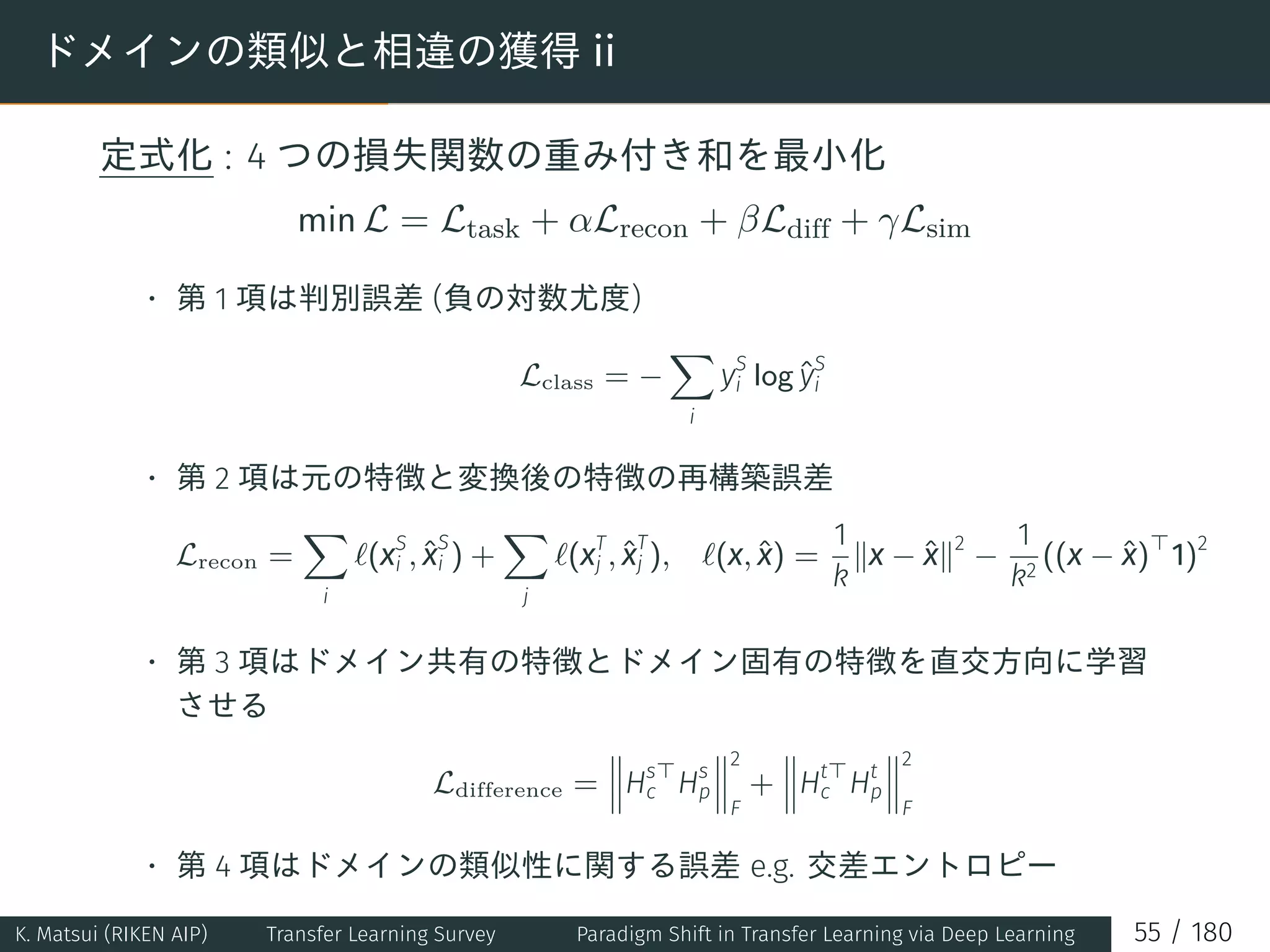 ドメインの類似と相違の獲得 ii
定式化 : 4 つの損失関数の重み付き和を最小化
min L = Ltask + αLrecon + βLdiff + γLsim
• 第 1 項は判別誤差 (負の対数尤度)
Lclass = −
∑
i
yS
i log ˆyS
i
• 第 2 項は元の特徴と変換後の特徴の再構築誤差
Lrecon =
∑
i
ℓ(xS
i , ˆx
S
i ) +
∑
j
ℓ(xT
j , ˆx
T
j ), ℓ(x, ˆx) =
1
k
∥x − ˆx∥2
−
1
k2
((x − ˆx)⊤
1)2
• 第 3 項はドメイン共有の特徴とドメイン固有の特徴を直交方向に学習
させる
Ldifference = Hs⊤
c Hs
p
2
F
+ Ht⊤
c Ht
p
2
F
• 第 4 項はドメインの類似性に関する誤差 e.g. 交差エントロピー
∑
ˆ
(
ˆ
)
K. Matsui (RIKEN AIP) Transfer Learning Survey Paradigm Shift in Transfer Learning via Deep Learning 55 / 180
 