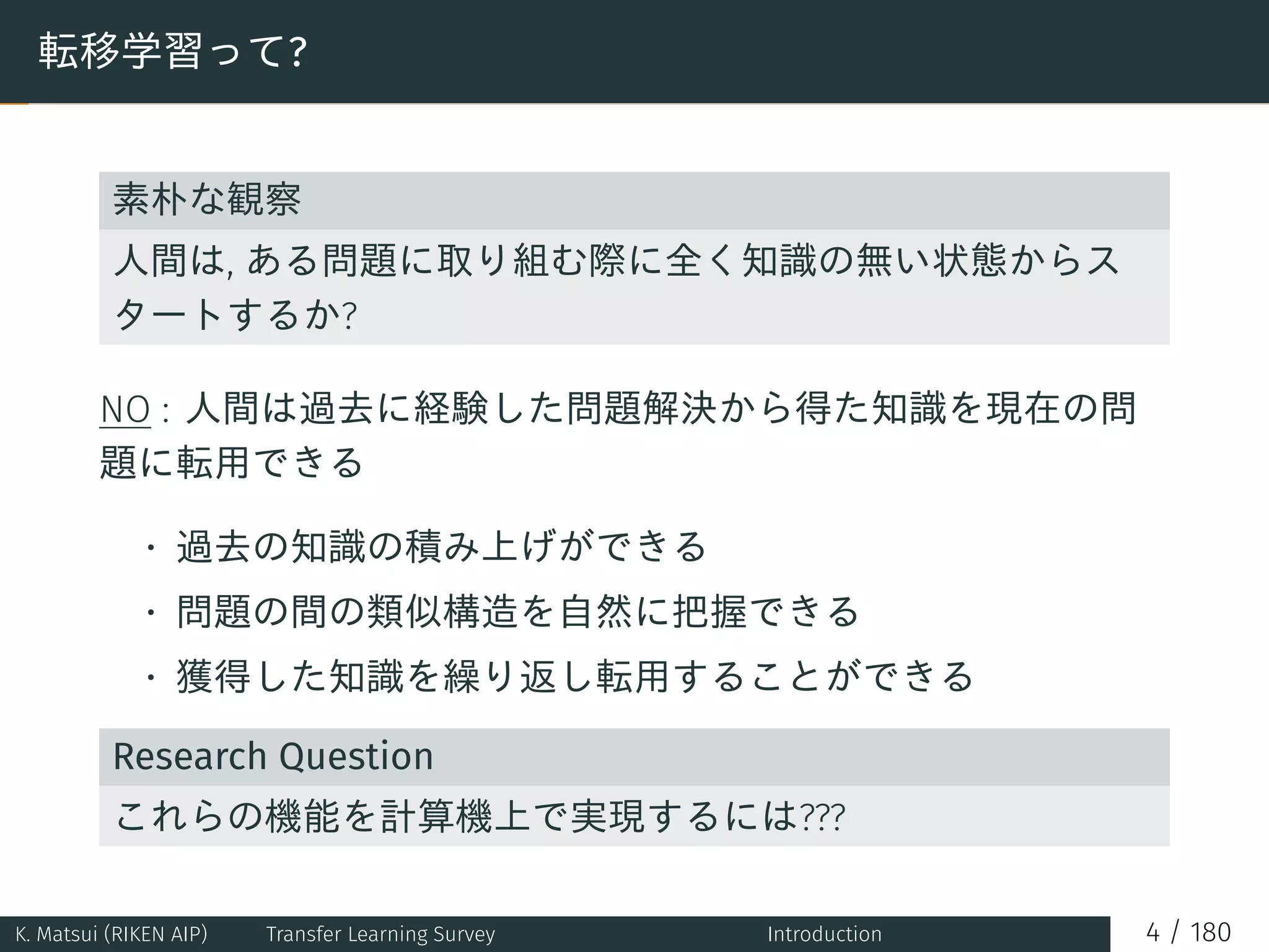 転移学習って?
素朴な観察
人間は, ある問題に取り組む際に全く知識の無い状態からス
タートするか?
NO : 人間は過去に経験した問題解決から得た知識を現在の問
題に転用できる
• 過去の知識の積み上げができる
• 問題の間の類似構造を自然に把握できる
• 獲得した知識を繰り返し転用することができる
Research Question
これらの機能を計算機上で実現するには???
K. Matsui (RIKEN AIP) Transfer Learning Survey Introduction 4 / 180
 