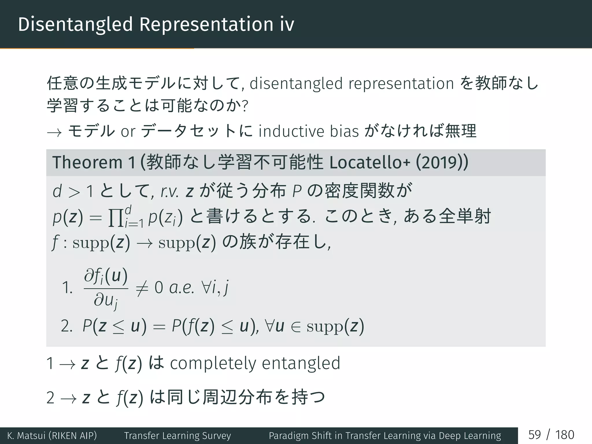 Disentangled Representation iv
任意の生成モデルに対して, disentangled representation を教師なし
学習することは可能なのか?
→ モデル or データセットに inductive bias がなければ無理
Theorem 1 (教師なし学習不可能性 Locatello+ (2019))
d  1 として, r.v. z が従う分布 P の密度関数が
p(z) =
∏d
i=1 p(zi) と書けるとする. このとき, ある全単射
f : supp(z) → supp(z) の族が存在し,
1.
∂fi(u)
∂uj
̸= 0 a.e. ∀i, j
2. P(z ≤ u) = P(f(z) ≤ u), ∀u ∈ supp(z)
1 → z と f(z) は completely entangled
2 → z と f(z) は同じ周辺分布を持つ
K. Matsui (RIKEN AIP) Transfer Learning Survey Paradigm Shift in Transfer Learning via Deep Learning 59 / 180
 