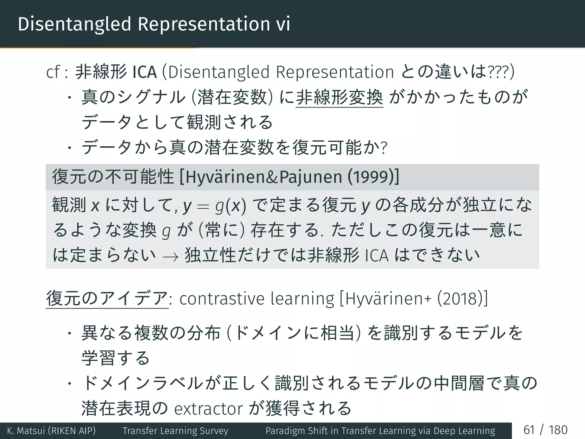 Disentangled Representation vi
cf : 非線形 ICA (Disentangled Representation との違いは???)
• 真のシグナル (潜在変数) に非線形変換 がかかったものが
データとして観測される
• データから真の潜在変数を復元可能か?
復元の不可能性 [HyvärinenPajunen (1999)]
観測 x に対して, y = g(x) で定まる復元 y の各成分が独立にな
るような変換 g が (常に) 存在する. ただしこの復元は一意に
は定まらない → 独立性だけでは非線形 ICA はできない
復元のアイデア: contrastive learning [Hyvärinen+ (2018)]
• 異なる複数の分布 (ドメインに相当) を識別するモデルを
学習する
• ドメインラベルが正しく識別されるモデルの中間層で真の
潜在表現の extractor が獲得される
K. Matsui (RIKEN AIP) Transfer Learning Survey Paradigm Shift in Transfer Learning via Deep Learning 61 / 180
 