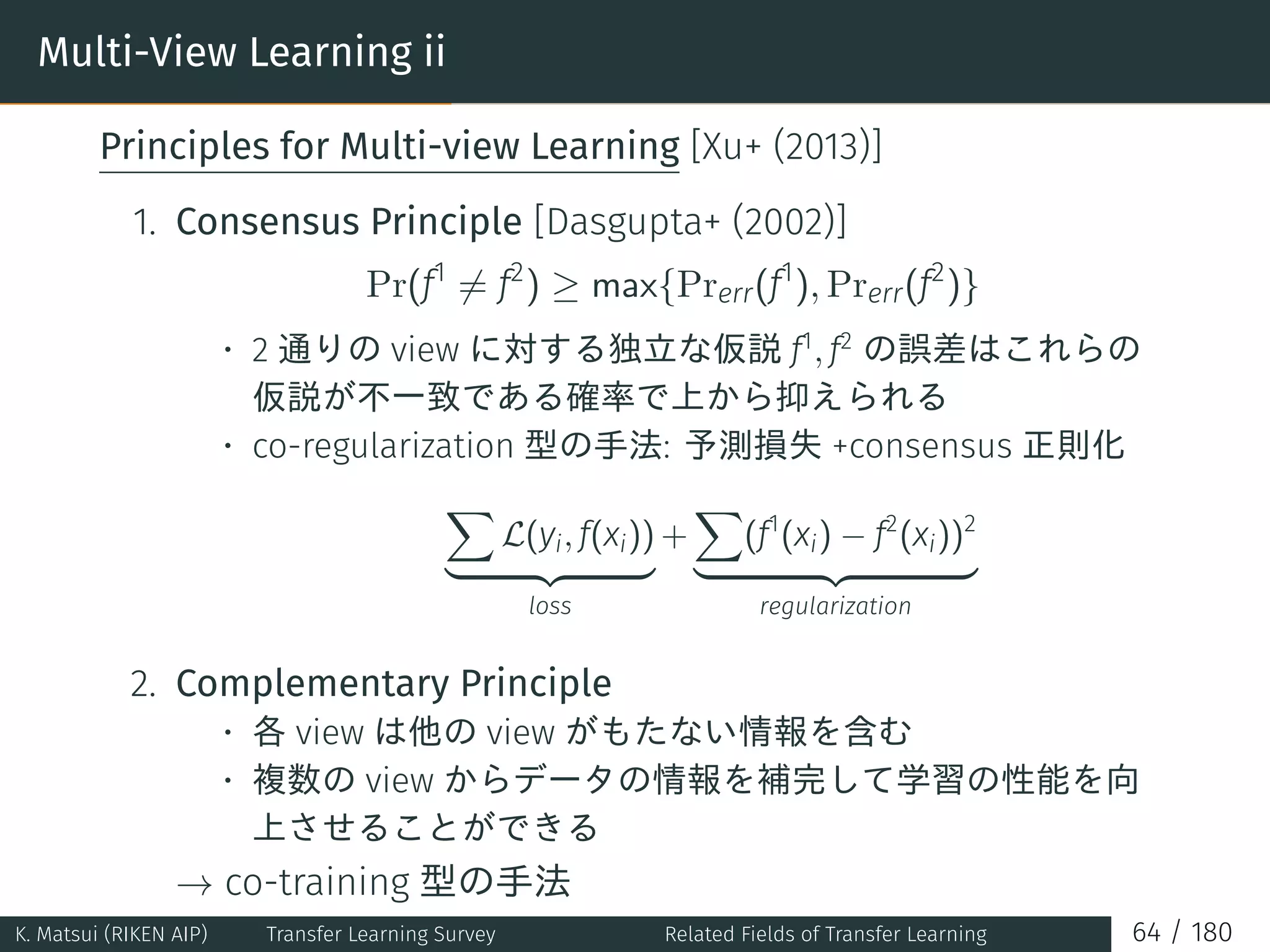 Multi-View Learning ii
Principles for Multi-view Learning [Xu+ (2013)]
1. Consensus Principle [Dasgupta+ (2002)]
Pr(f1
̸= f2
) ≥ max{Prerr(f1
), Prerr(f2
)}
• 2 通りの view に対する独立な仮説 f1
, f2
の誤差はこれらの
仮説が不一致である確率で上から抑えられる
• co-regularization 型の手法: 予測損失 +consensus 正則化
∑
L(yi, f(xi))
loss
+
∑
(f1
(xi) − f2
(xi))2
regularization
2. Complementary Principle
• 各 view は他の view がもたない情報を含む
• 複数の view からデータの情報を補完して学習の性能を向
上させることができる
→ co-training 型の手法
K. Matsui (RIKEN AIP) Transfer Learning Survey Related Fields of Transfer Learning 64 / 180
 