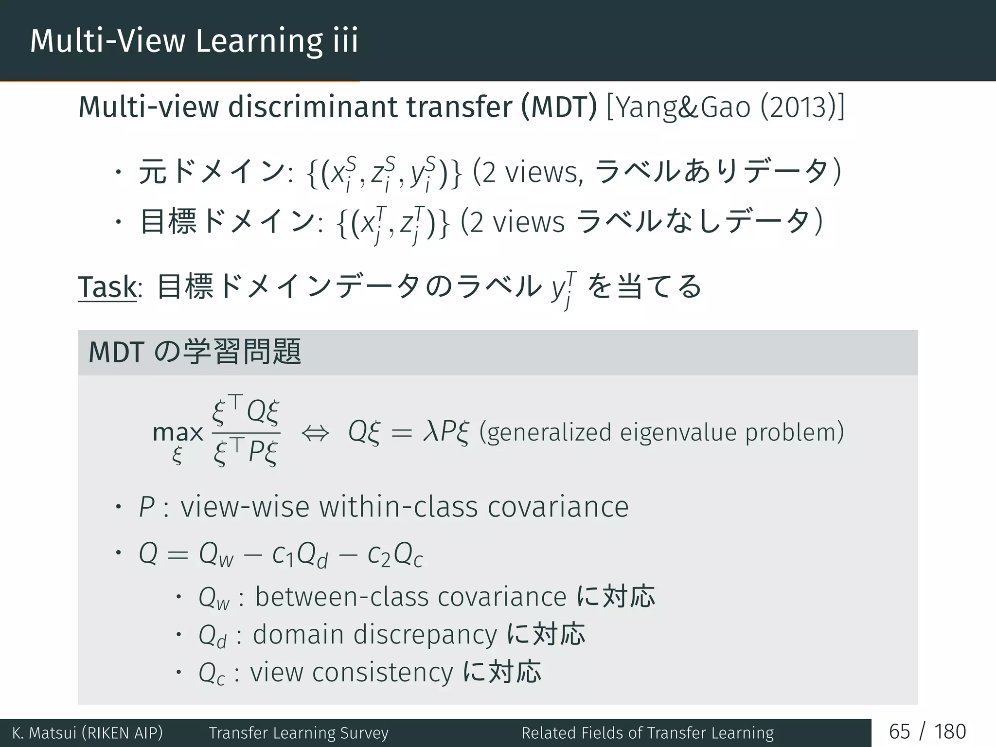 Multi-View Learning iii
Multi-view discriminant transfer (MDT) [YangGao (2013)]
• 元ドメイン: {(xS
i , zS
i , yS
i )} (2 views, ラベルありデータ)
• 目標ドメイン: {(xT
j , zT
j )} (2 views ラベルなしデータ)
Task: 目標ドメインデータのラベル yT
j を当てる
MDT の学習問題
max
ξ
ξ⊤Qξ
ξ⊤Pξ
⇔ Qξ = λPξ (generalized eigenvalue problem)
• P : view-wise within-class covariance
• Q = Qw − c1Qd − c2Qc
• Qw : between-class covariance に対応
• Qd : domain discrepancy に対応
• Qc : view consistency に対応
K. Matsui (RIKEN AIP) Transfer Learning Survey Related Fields of Transfer Learning 65 / 180
 