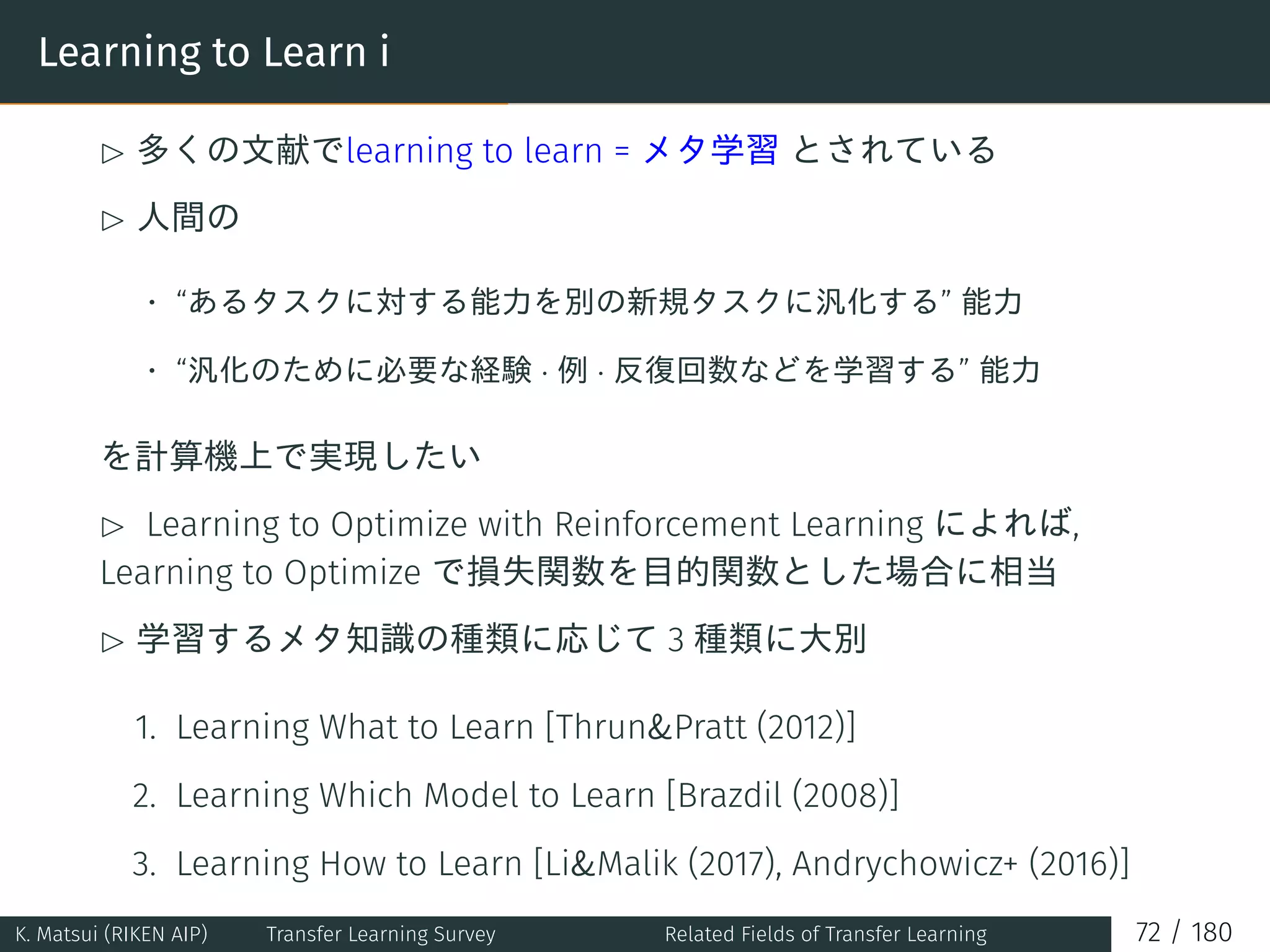 Learning to Learn i
£ 多くの文献でlearning to learn = メタ学習 とされている
£ 人間の
• “あるタスクに対する能力を別の新規タスクに汎化する” 能力
• “汎化のために必要な経験 · 例 · 反復回数などを学習する” 能力
を計算機上で実現したい
£ Learning to Optimize with Reinforcement Learning によれば,
Learning to Optimize で損失関数を目的関数とした場合に相当
£ 学習するメタ知識の種類に応じて 3 種類に大別
1. Learning What to Learn [ThrunPratt (2012)]
2. Learning Which Model to Learn [Brazdil (2008)]
3. Learning How to Learn [LiMalik (2017), Andrychowicz+ (2016)]
K. Matsui (RIKEN AIP) Transfer Learning Survey Related Fields of Transfer Learning 72 / 180
 