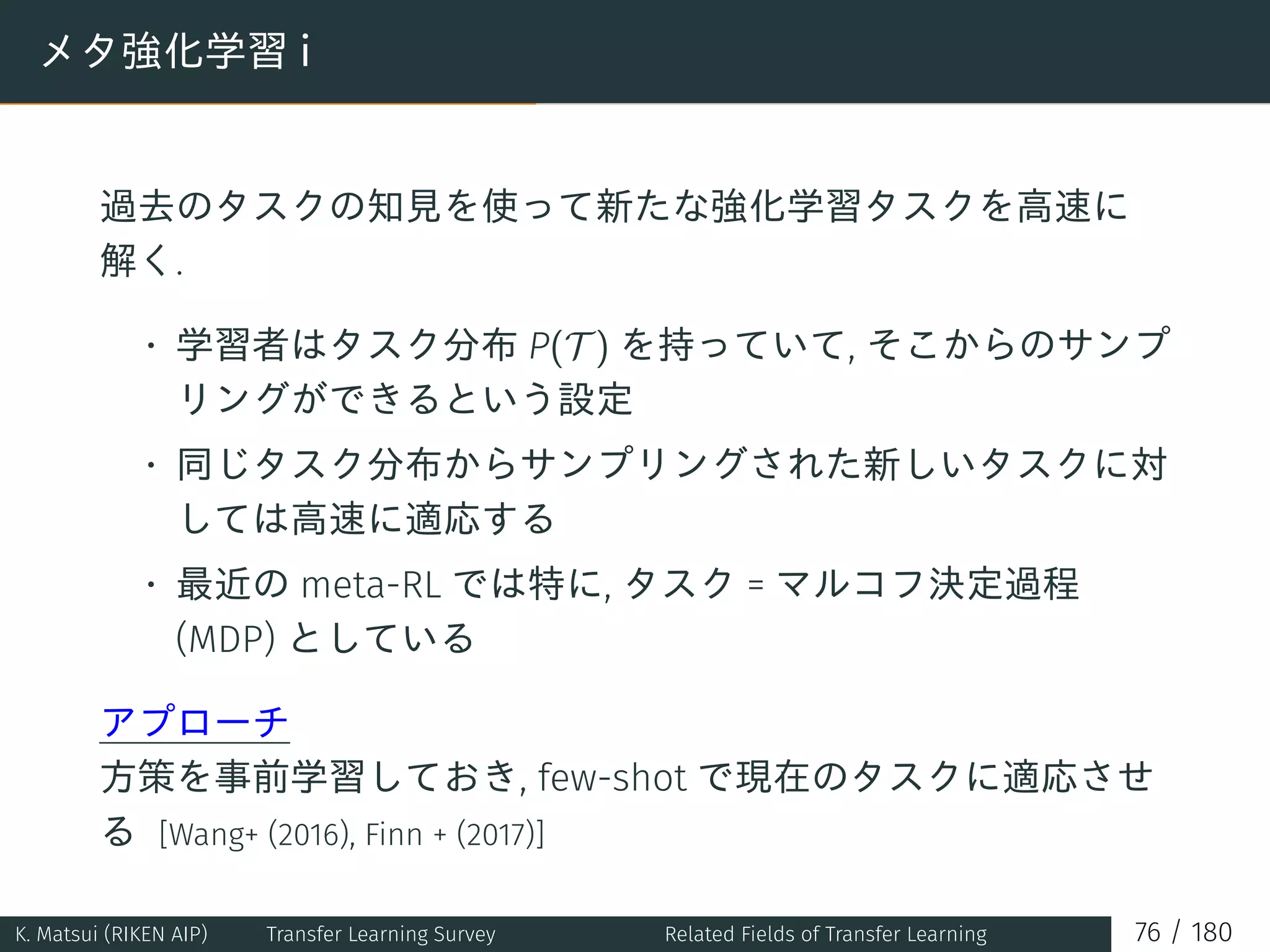 メタ強化学習 i
過去のタスクの知見を使って新たな強化学習タスクを高速に
解く.
• 学習者はタスク分布 P(T ) を持っていて, そこからのサンプ
リングができるという設定
• 同じタスク分布からサンプリングされた新しいタスクに対
しては高速に適応する
• 最近の meta-RL では特に, タスク = マルコフ決定過程
(MDP) としている
アプローチ
方策を事前学習しておき, few-shot で現在のタスクに適応させ
る [Wang+ (2016), Finn + (2017)]
K. Matsui (RIKEN AIP) Transfer Learning Survey Related Fields of Transfer Learning 76 / 180
 
