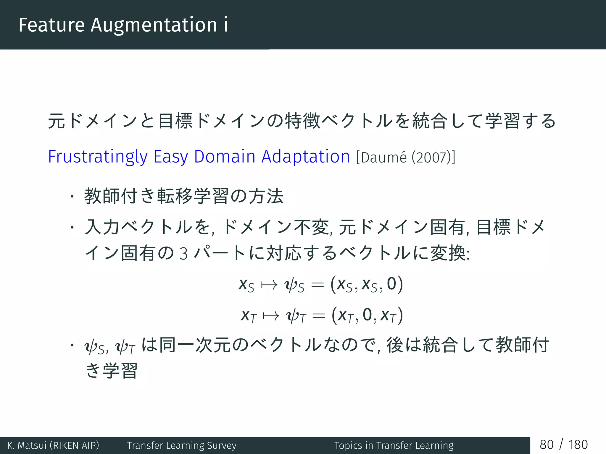 Feature Augmentation i
元ドメインと目標ドメインの特徴ベクトルを統合して学習する
Frustratingly Easy Domain Adaptation [Daumé (2007)]
• 教師付き転移学習の方法
• 入力ベクトルを, ドメイン不変, 元ドメイン固有, 目標ドメ
イン固有の 3 パートに対応するベクトルに変換:
xS → ψS = (xS, xS, 0)
xT → ψT = (xT, 0, xT)
• ψS, ψT は同一次元のベクトルなので, 後は統合して教師付
き学習
K. Matsui (RIKEN AIP) Transfer Learning Survey Topics in Transfer Learning 80 / 180
 