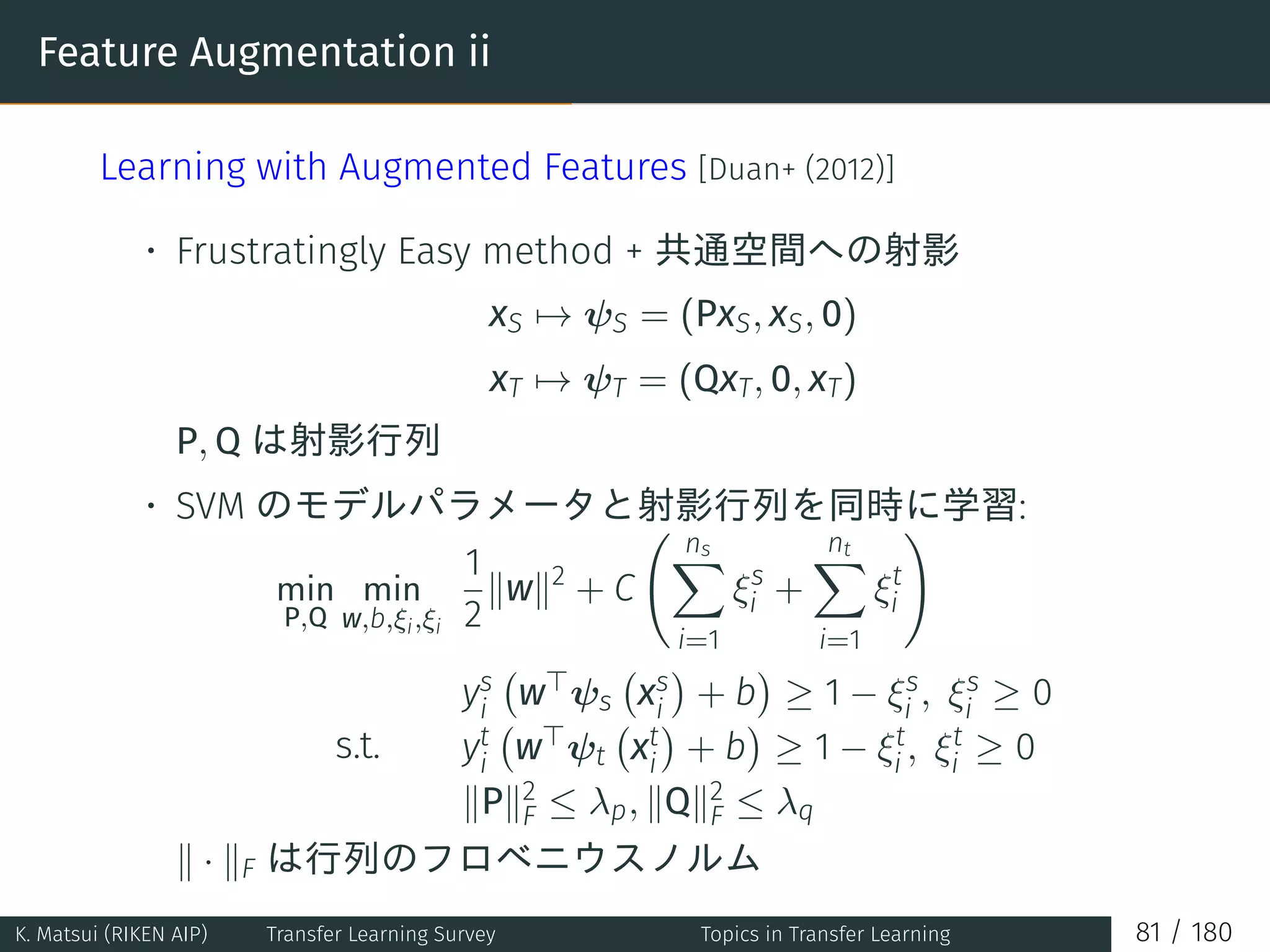 Feature Augmentation ii
Learning with Augmented Features [Duan+ (2012)]
• Frustratingly Easy method + 共通空間への射影
xS → ψS = (PxS, xS, 0)
xT → ψT = (QxT, 0, xT)
P, Q は射影行列
• SVM のモデルパラメータと射影行列を同時に学習:
min
P,Q
min
w,b,ξi,ξi
1
2
∥w∥2
+ C
( ns∑
i=1
ξs
i +
nt∑
i=1
ξt
i
)
s.t.
ys
i
(
w⊤ψs
(
xs
i
)
+ b
)
≥ 1 − ξs
i , ξs
i ≥ 0
yt
i
(
w⊤ψt
(
xt
i
)
+ b
)
≥ 1 − ξt
i , ξt
i ≥ 0
∥P∥2
F ≤ λp, ∥Q∥2
F ≤ λq
∥ · ∥F は行列のフロベニウスノルム
K. Matsui (RIKEN AIP) Transfer Learning Survey Topics in Transfer Learning 81 / 180
 