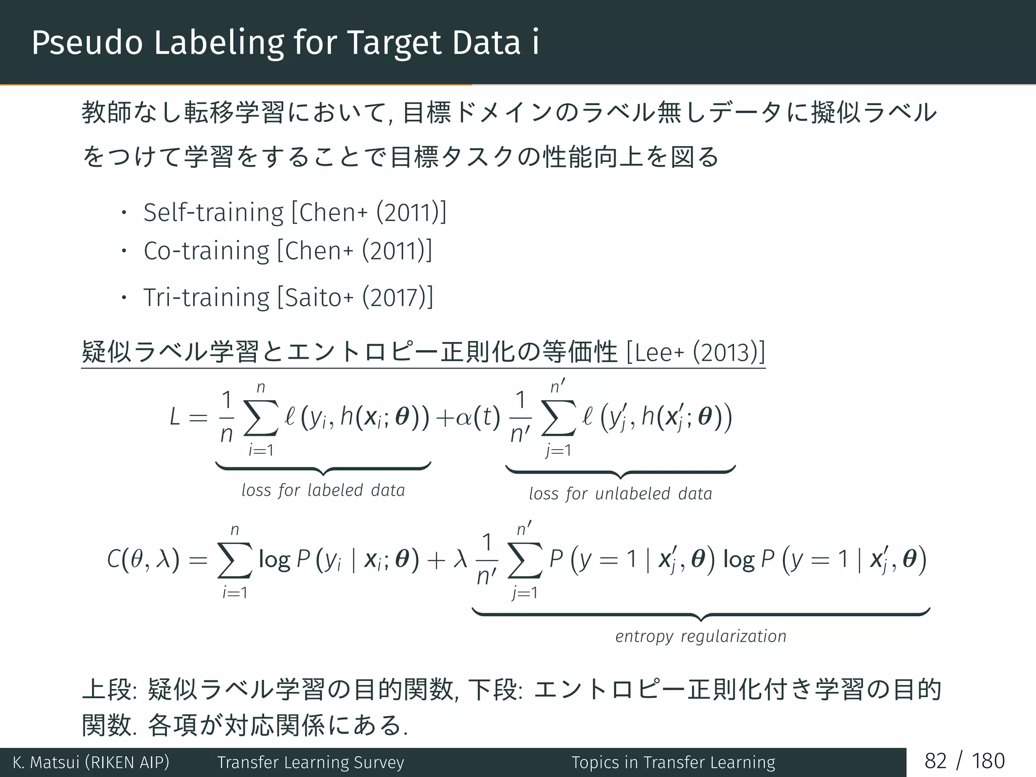 Pseudo Labeling for Target Data i
教師なし転移学習において, 目標ドメインのラベル無しデータに擬似ラベル
をつけて学習をすることで目標タスクの性能向上を図る
• Self-training [Chen+ (2011)]
• Co-training [Chen+ (2011)]
• Tri-training [Saito+ (2017)]
疑似ラベル学習とエントロピー正則化の等価性 [Lee+ (2013)]
L =
1
n
n∑
i=1
ℓ (yi, h(xi; θ))
loss for labeled data
+α(t)
1
n′
n′
∑
j=1
ℓ
(
y′
j , h(x′
j ; θ)
)
loss for unlabeled data
C(θ, λ) =
n∑
i=1
log P (yi | xi; θ) + λ
1
n′
n′
∑
j=1
P
(
y = 1 | x′
j , θ
)
log P
(
y = 1 | x′
j , θ
)
entropy regularization
上段: 疑似ラベル学習の目的関数, 下段: エントロピー正則化付き学習の目的
関数. 各項が対応関係にある.
K. Matsui (RIKEN AIP) Transfer Learning Survey Topics in Transfer Learning 82 / 180
 