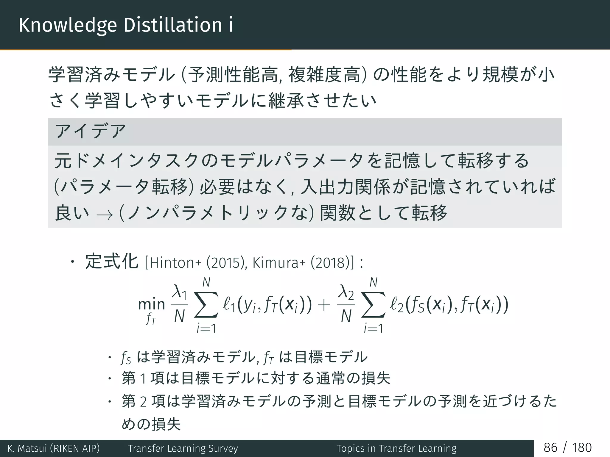 Knowledge Distillation i
学習済みモデル (予測性能高, 複雑度高) の性能をより規模が小
さく学習しやすいモデルに継承させたい
アイデア
元ドメインタスクのモデルパラメータを記憶して転移する
(パラメータ転移) 必要はなく, 入出力関係が記憶されていれば
良い → (ノンパラメトリックな) 関数として転移
• 定式化 [Hinton+ (2015), Kimura+ (2018)] :
min
fT
λ1
N
N∑
i=1
ℓ1(yi, fT(xi)) +
λ2
N
N∑
i=1
ℓ2(fS(xi), fT(xi))
• fS は学習済みモデル, fT は目標モデル
• 第 1 項は目標モデルに対する通常の損失
• 第 2 項は学習済みモデルの予測と目標モデルの予測を近づけるた
めの損失
K. Matsui (RIKEN AIP) Transfer Learning Survey Topics in Transfer Learning 86 / 180
 