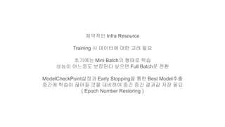 제약적인 Infra Resource
Training 시 데이터에 대한 고려 필요
초기에는 Mini Batch의 형태로 학습
성능이 어느정도 보장된다 싶으면 Full Batch로 전환
ModelCheckPoint설정과 Early Stopping을 통한 Best Model추출
중간에 학습이 끊어질 것을 대비하여 중간 중간 결과값 저장 필요
( Epoch Number Restoring )
 