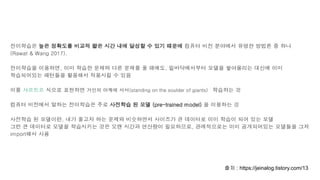 전이학습은 높은 정확도를 비교적 짧은 시간 내에 달성할 수 있기 때문에 컴퓨터 비전 분야에서 유명한 방법론 중 하나
(Rawat & Wang 2017).
전이학습을 이용하면, 이미 학습한 문제와 다른 문제를 풀 때에도, 밑바닥에서부터 모델을 쌓아올리는 대신에 이미
학습되어있는 패턴들을 활용해서 적용시킬 수 있음
이를 샤르트르 식으로 표현하면 거인의 어깨에 서서(standing on the soulder of giants) 학습하는 것
컴퓨터 비전에서 말하는 전이학습은 주로 사전학습 된 모델 (pre-trained model) 을 이용하는 것
사전학습 된 모델이란, 내가 풀고자 하는 문제와 비슷하면서 사이즈가 큰 데이터로 이미 학습이 되어 있는 모델
그런 큰 데이터로 모델을 학습시키는 것은 오랜 시간과 연산량이 필요하므로, 관례적으로는 이미 공개되어있는 모델들을 그저
import해서 사용
출처 : https://jeinalog.tistory.com/13
 