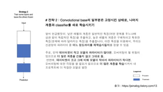 # 전략 2 : Convolutional base의 일부분은 고정시킨 상태로, 나머지
계층과 classifier를 새로 학습시키기
앞서 언급했듯이, 낮은 레벨의 계층은 일반적인 특징(어떤 문제를 푸느냐에
상관 없이 독립적인 특징)을 추출하고, 높은 레벨의 계층은 구체적이고 특유한
특징(문제에 따라 달라지는 특징)을 추출합니다. 이런 특성을 이용해서, 우리는
신경망의 파라미터 중 어느 정도까지를 재학습시킬지를 정할 수 있음
주로, 만약 데이터셋이 작고 모델의 파라미터가 많다면, 오버피팅이 될 위험이
있으므로 더 많은 계층을 건들지 않고 그대로 둠.
반면에, 데이터셋이 크고 그에 비해 모델이 작아서 파라미터가 적다면,
오버피팅에 대한 걱정을 할 필요가 없으므로 더 많은 계층을 학습시켜서 내
프로젝트에 더 적합한 모델로 발전
출처 : https://jeinalog.tistory.com/13
 