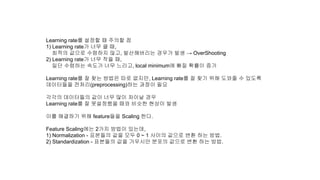 Learning rate를 설정할 때 주의할 점
1) Learning rate가 너무 클 때,
최적의 값으로 수렴하지 않고, 발산해버리는 경우가 발생 → OverShooting
2) Learning rate가 너무 작을 때,
일단 수렴하는 속도가 너무 느리고, local minimum에 빠질 확률이 증가
Learning rate를 잘 찾는 방법은 따로 없지만, Learning rate를 잘 찾기 위해 도와줄 수 있도록
데이터들을 전처리(preprocessing)하는 과정이 필요
각각의 데이터들의 값이 너무 많이 차이날 경우
Learning rate를 잘 못설정했을 때와 비슷한 현상이 발생
이를 해결하기 위해 feature들을 Scaling 한다.
Feature Scaling에는 2가지 방법이 있는데,
1) Normalization - 표본들의 값을 모두 0 ~ 1 사이의 값으로 변환 하는 방법.
2) Standardization - 표본들의 값을 가우시안 분포의 값으로 변환 하는 방법.
 