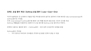 단계2. 손실 함수 계산 ( Softmax 손실 함수 ) Loss = Cost = Error
마지막 출력층은 전 단계에서 추출된 특징 벡터를 N개의 범주로 분류하기 위해 배치된 fully-connected layer와
softmax함수로 구성됨
이후 cross entropy가 softmax함수를 통해 나온 확률 분포와 정답 분포 사이의 오차를 계산
Softmax 확률값을 이용한다는 점에서 이 손실 함수를 Softmax 손실 함수라고 부른다.
분류에 사용되는 활성화 함수 → Softmax함수 : 모든 입력 신호로부터 영향을 받음
Softmax함수 주의점
- 지수 함수로 되어있어 오버플로 (무한대 값 발생) 문제가 생길 수 있음
 